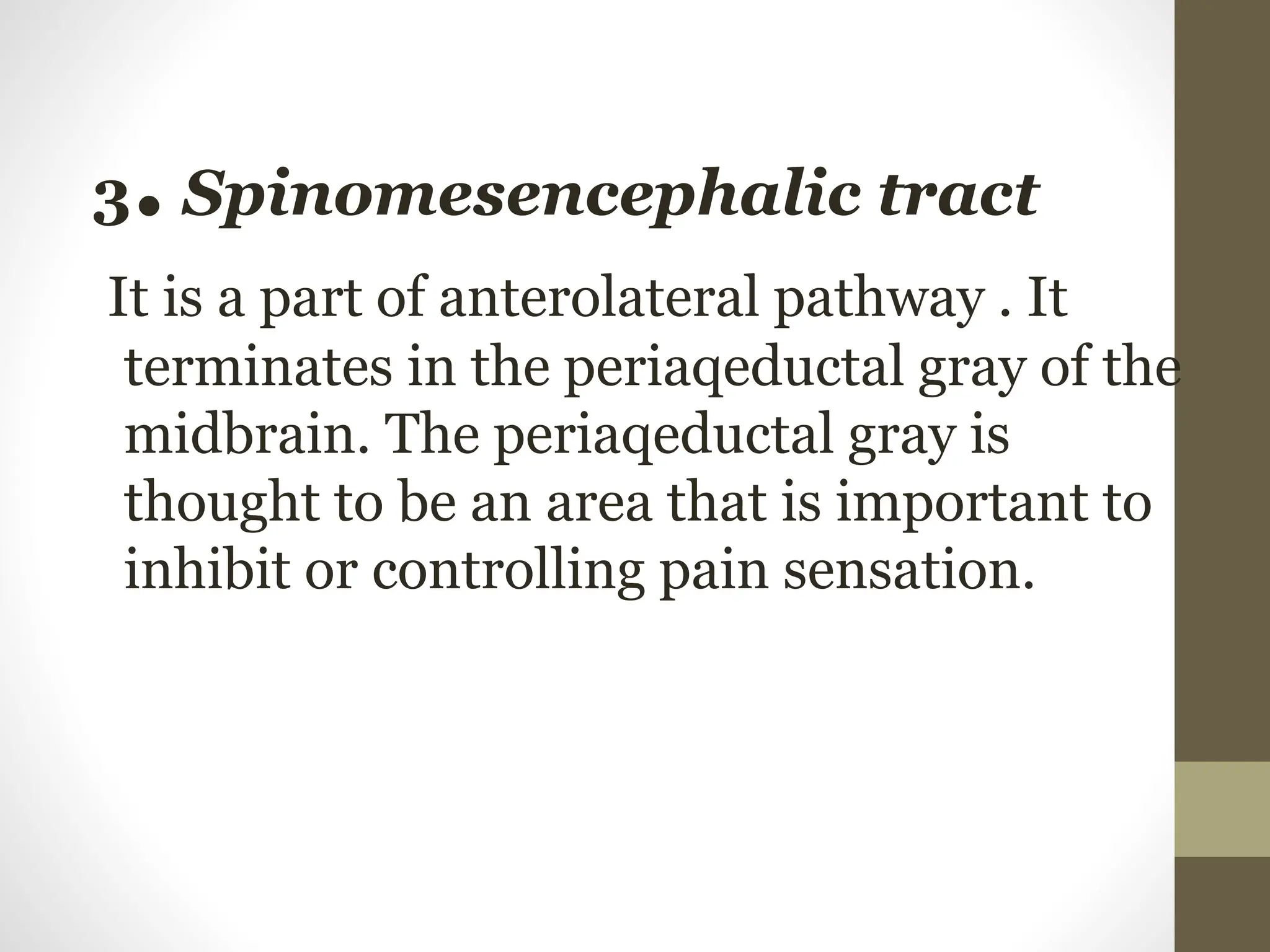 3. Spinomesencephalic tract
It is a part of anterolateral pathway . It
terminates in the periaqeductal gray of the
midbrain. The periaqeductal gray is
thought to be an area that is important to
inhibit or controlling pain sensation.
 