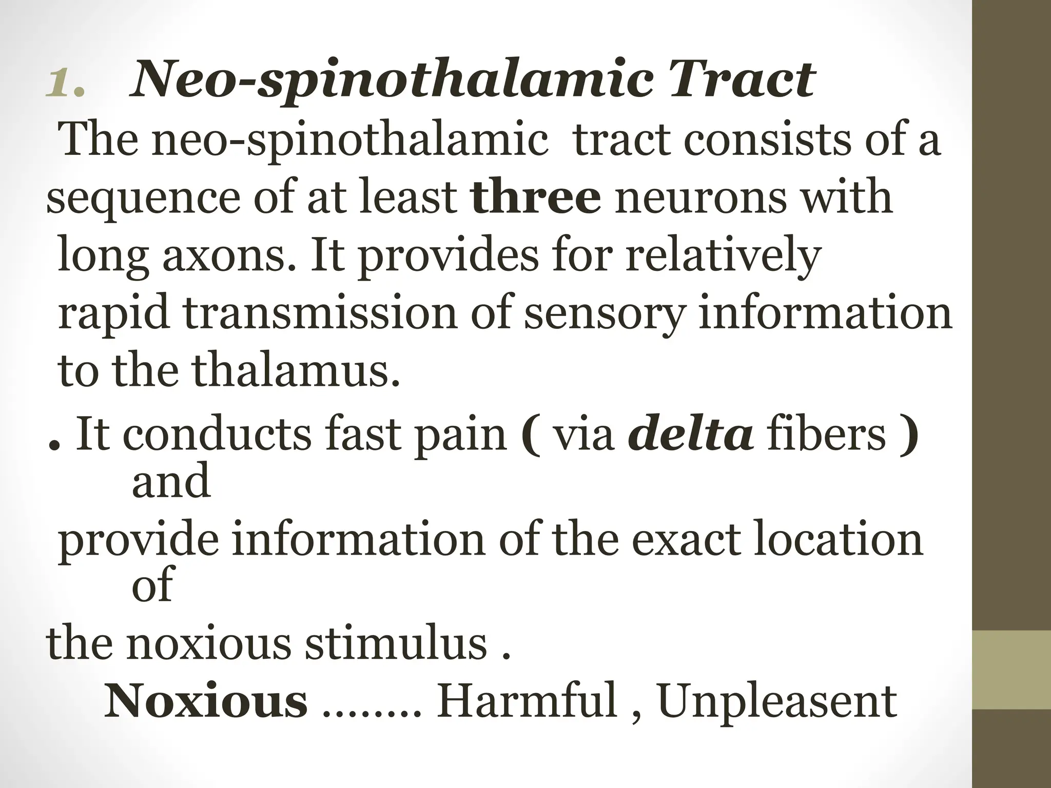 1. Neo-spinothalamic Tract
The neo-spinothalamic tract consists of a
sequence of at least three neurons with
long axons. It provides for relatively
rapid transmission of sensory information
to the thalamus.
. It conducts fast pain ( via delta fibers )
and
provide information of the exact location
of
the noxious stimulus .
Noxious …….. Harmful , Unpleasent
 