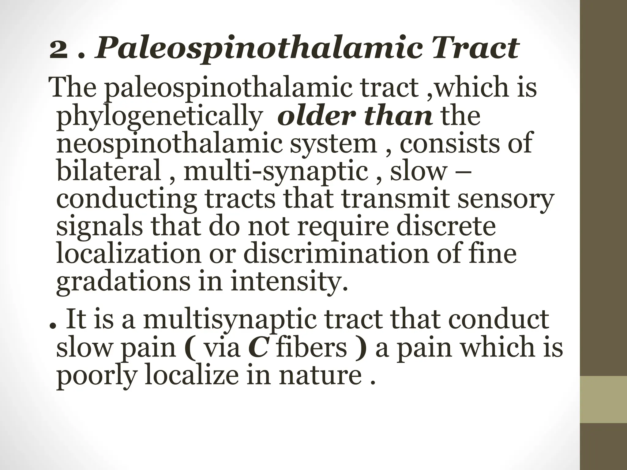 2 . Paleospinothalamic Tract
The paleospinothalamic tract ,which is
phylogenetically older than the
neospinothalamic system , consists of
bilateral , multi-synaptic , slow –
conducting tracts that transmit sensory
signals that do not require discrete
localization or discrimination of fine
gradations in intensity.
. It is a multisynaptic tract that conduct
slow pain ( via C fibers ) a pain which is
poorly localize in nature .
 