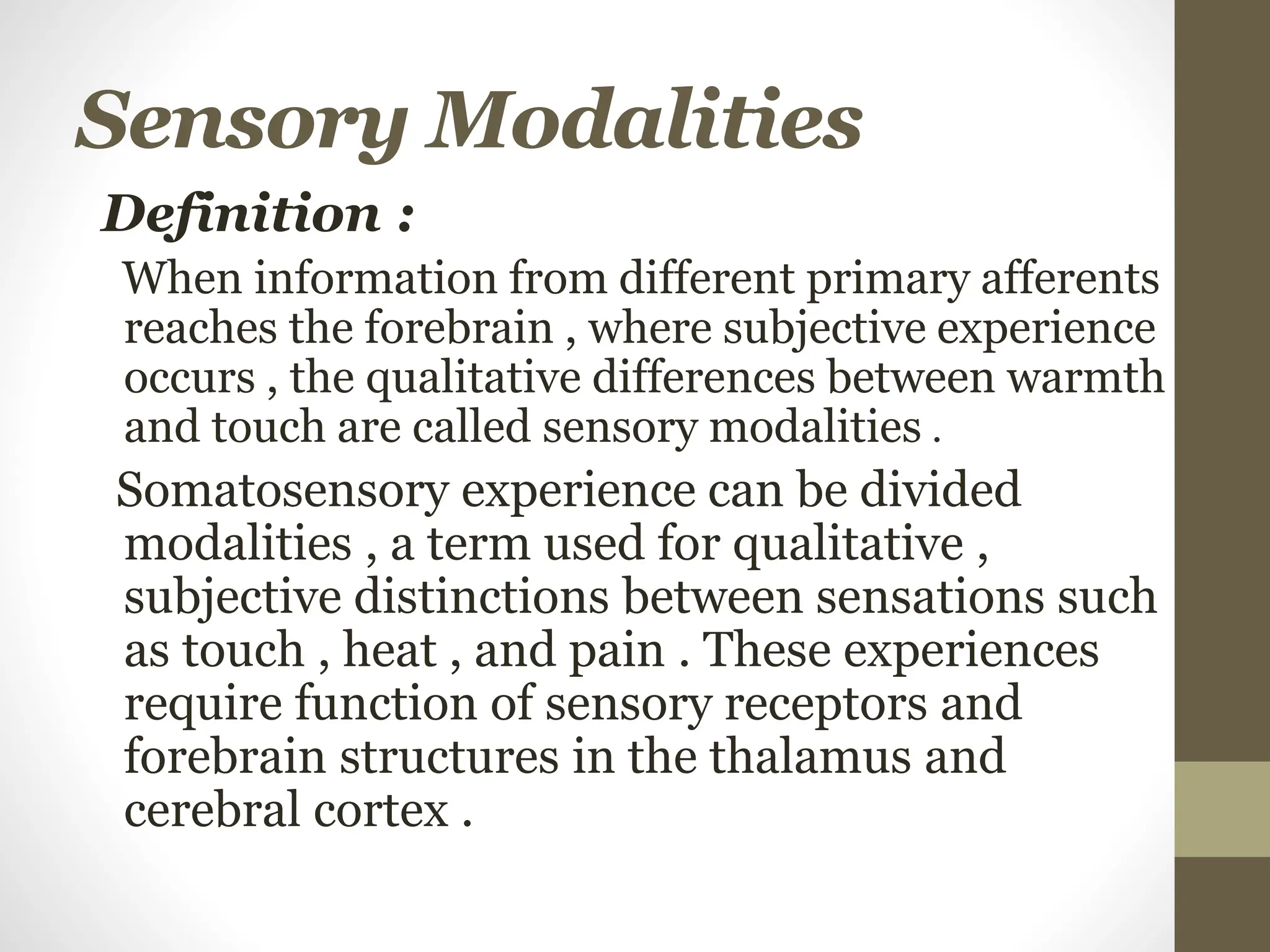 Sensory Modalities
Definition :
When information from different primary afferents
reaches the forebrain , where subjective experience
occurs , the qualitative differences between warmth
and touch are called sensory modalities .
Somatosensory experience can be divided
modalities , a term used for qualitative ,
subjective distinctions between sensations such
as touch , heat , and pain . These experiences
require function of sensory receptors and
forebrain structures in the thalamus and
cerebral cortex .
 