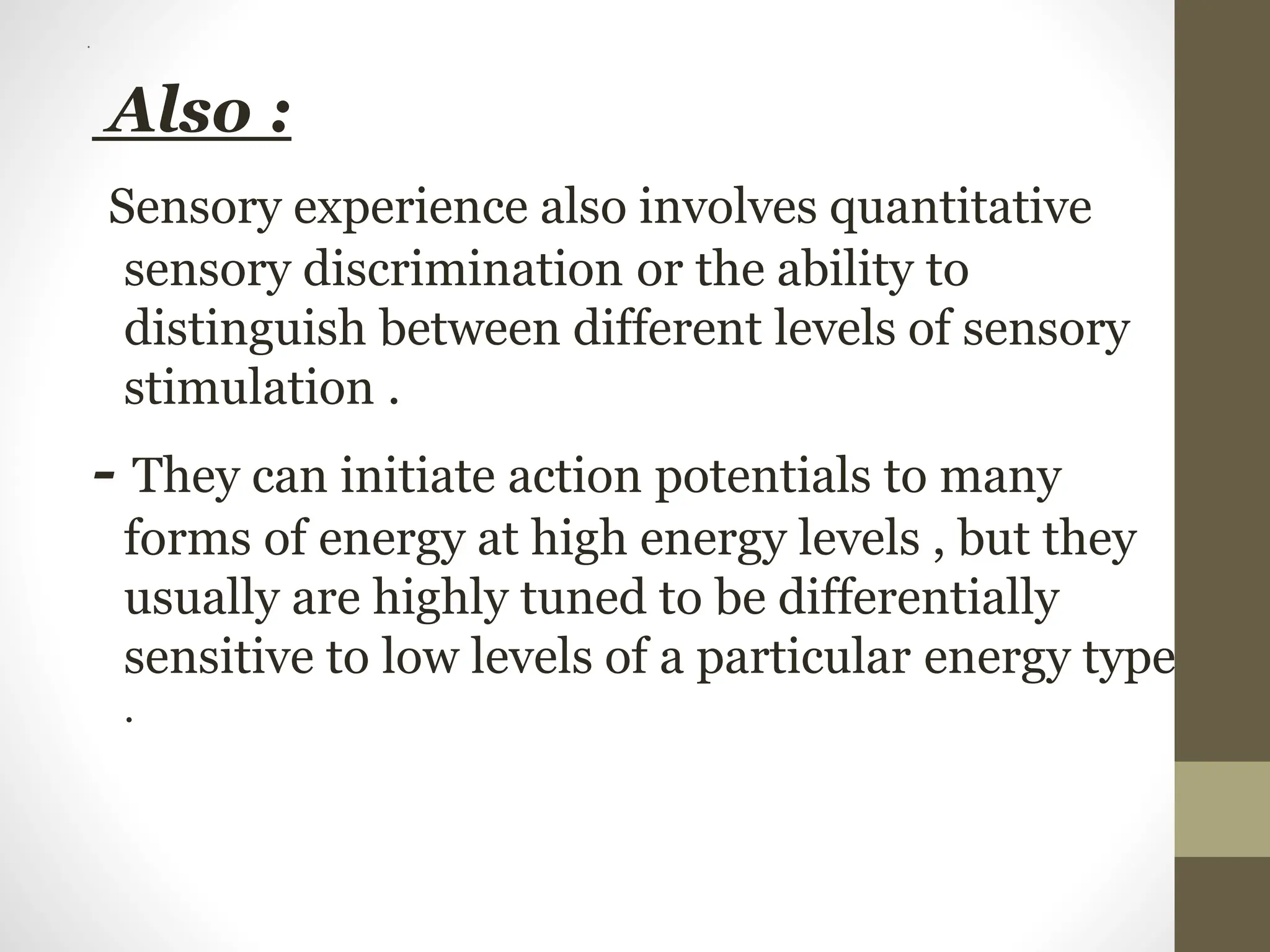 .
Also :
Sensory experience also involves quantitative
sensory discrimination or the ability to
distinguish between different levels of sensory
stimulation .
- They can initiate action potentials to many
forms of energy at high energy levels , but they
usually are highly tuned to be differentially
sensitive to low levels of a particular energy type
.
 