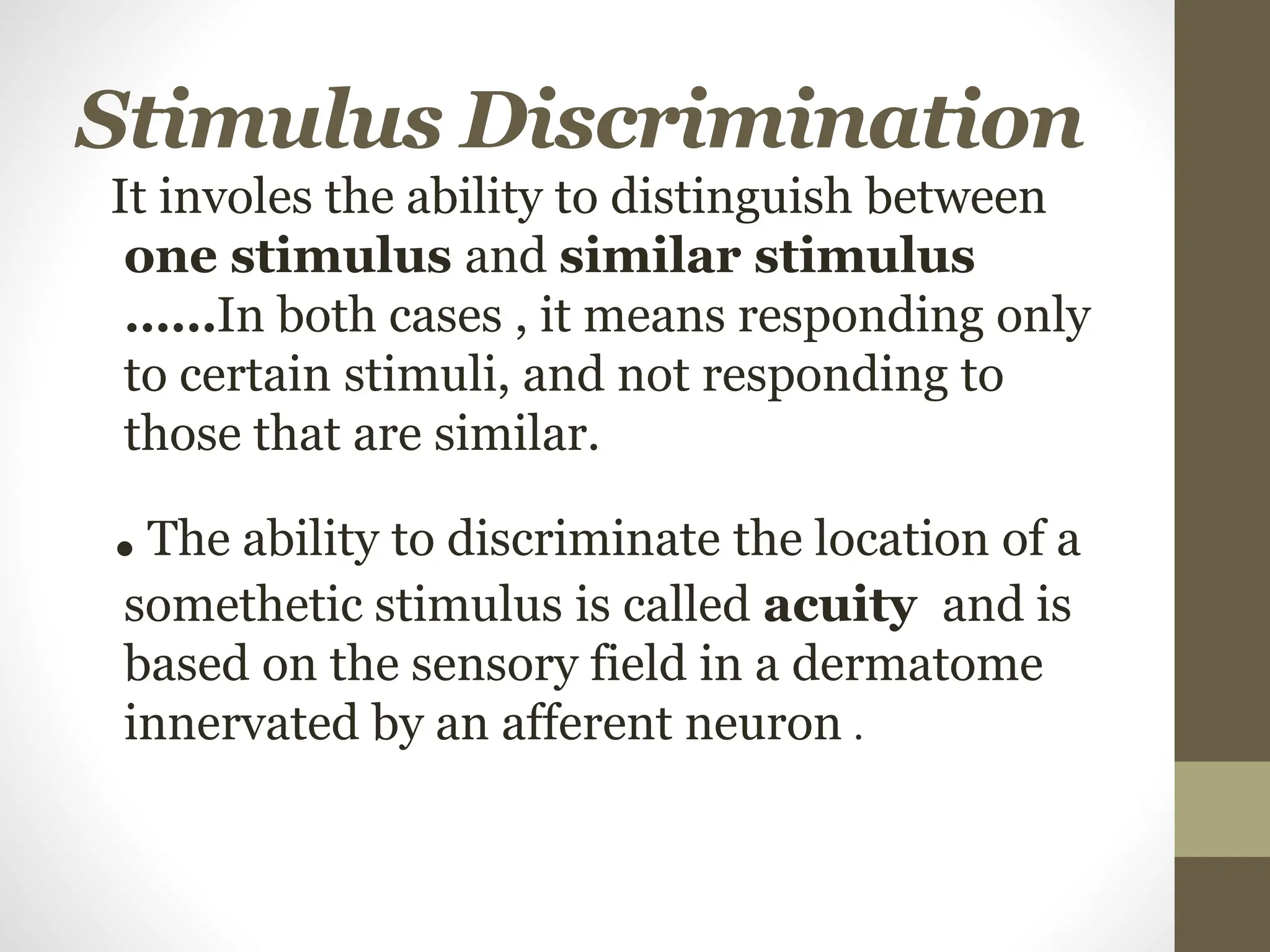 Stimulus Discrimination
It involes the ability to distinguish between
one stimulus and similar stimulus
……In both cases , it means responding only
to certain stimuli, and not responding to
those that are similar.
.The ability to discriminate the location of a
somethetic stimulus is called acuity and is
based on the sensory field in a dermatome
innervated by an afferent neuron .
 