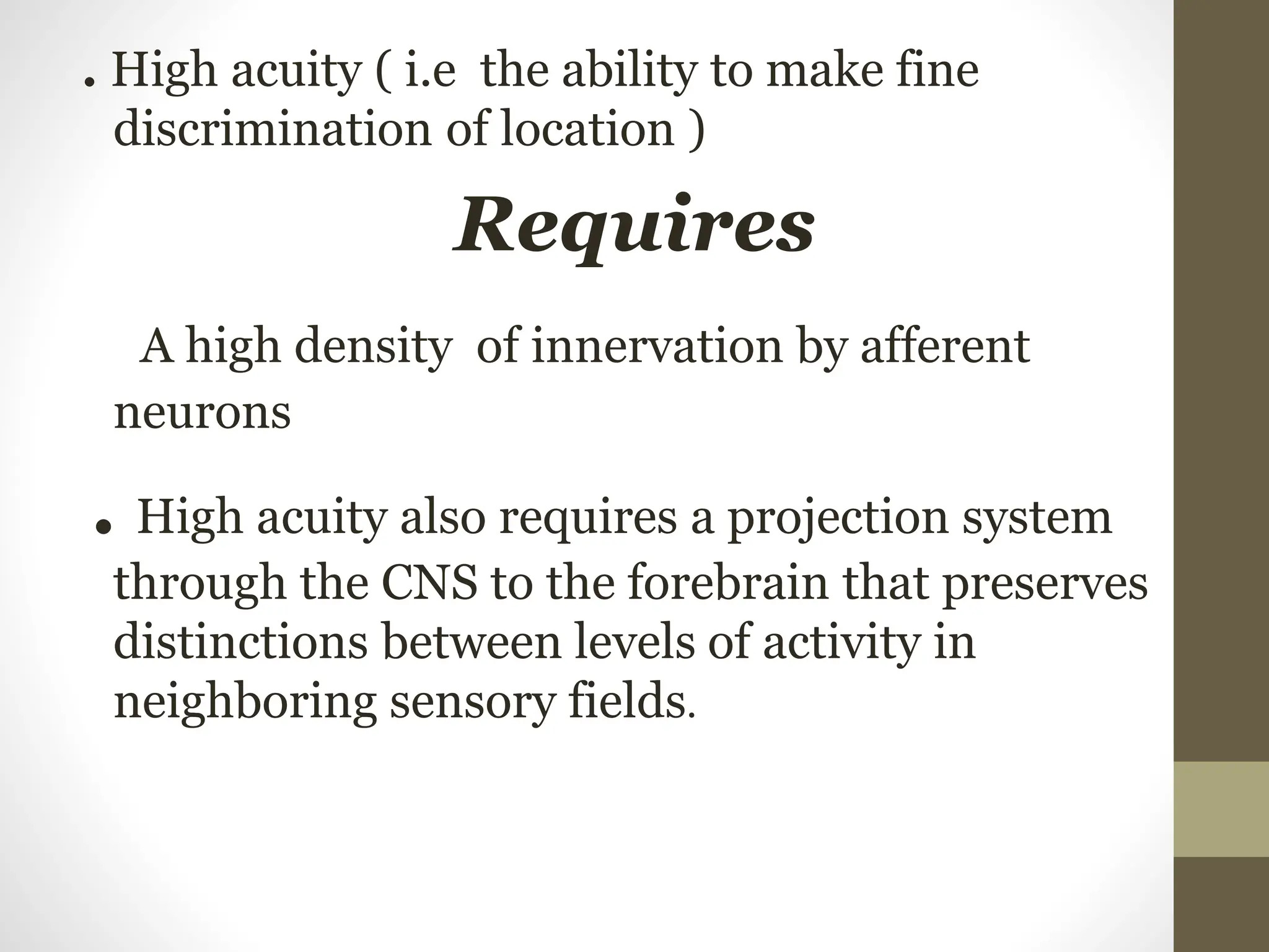 . High acuity ( i.e the ability to make fine
discrimination of location )
Requires
A high density of innervation by afferent
neurons
. High acuity also requires a projection system
through the CNS to the forebrain that preserves
distinctions between levels of activity in
neighboring sensory fields.
 