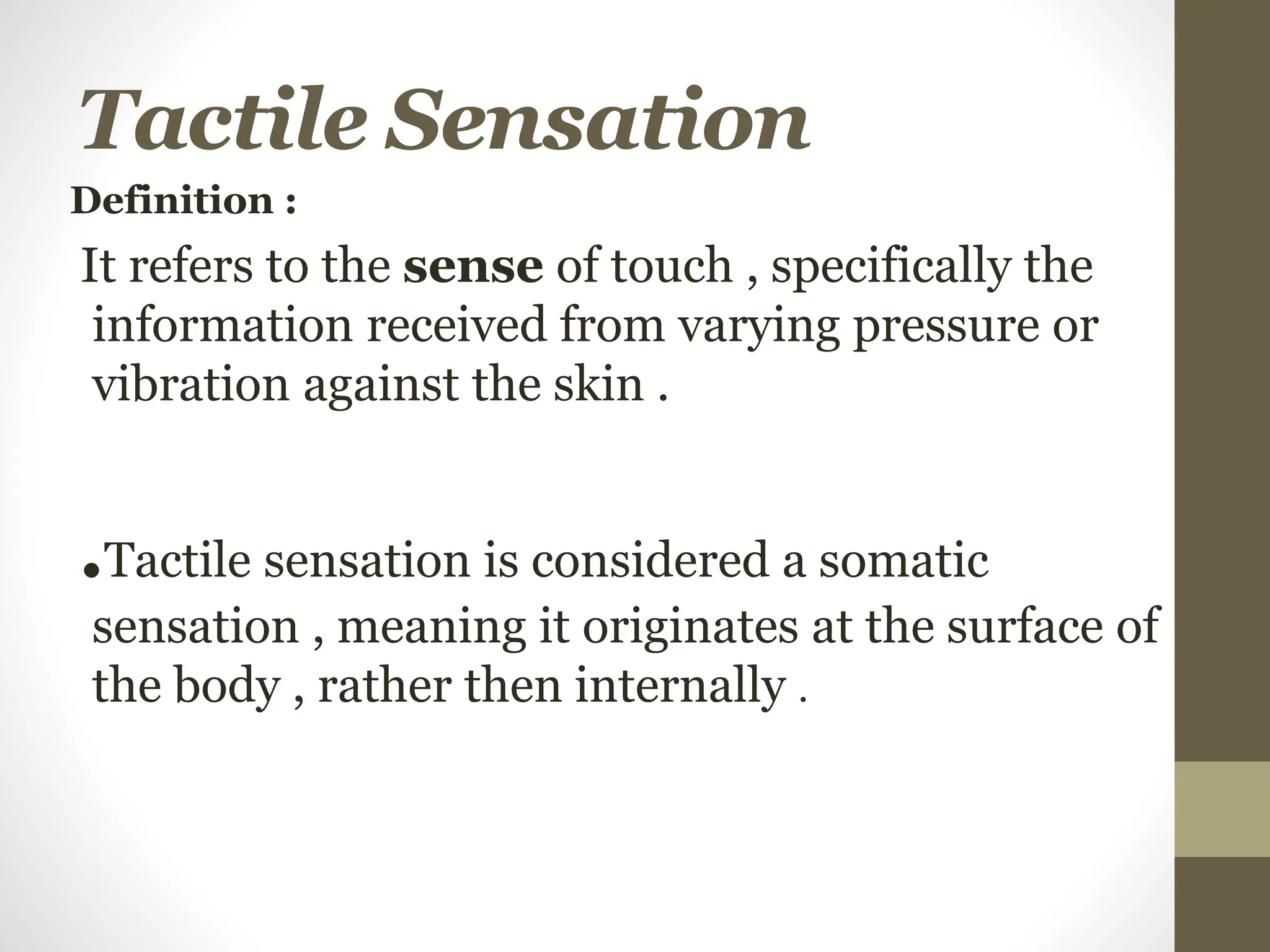 Tactile Sensation
Definition :
It refers to the sense of touch , specifically the
information received from varying pressure or
vibration against the skin .
.Tactile sensation is considered a somatic
sensation , meaning it originates at the surface of
the body , rather then internally .
 