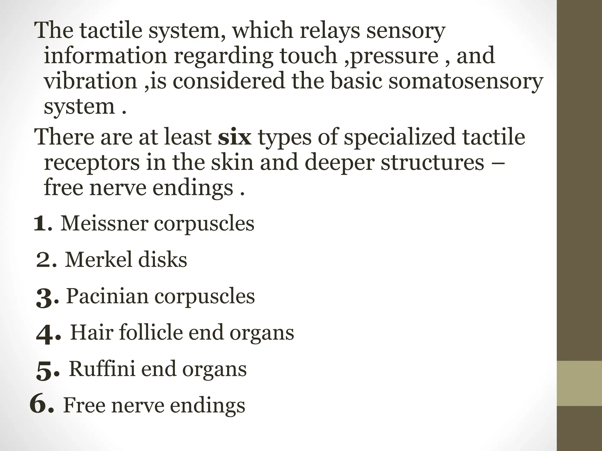 The tactile system, which relays sensory
information regarding touch ,pressure , and
vibration ,is considered the basic somatosensory
system .
There are at least six types of specialized tactile
receptors in the skin and deeper structures –
free nerve endings .
1. Meissner corpuscles
2. Merkel disks
3. Pacinian corpuscles
4. Hair follicle end organs
5. Ruffini end organs
6. Free nerve endings
 