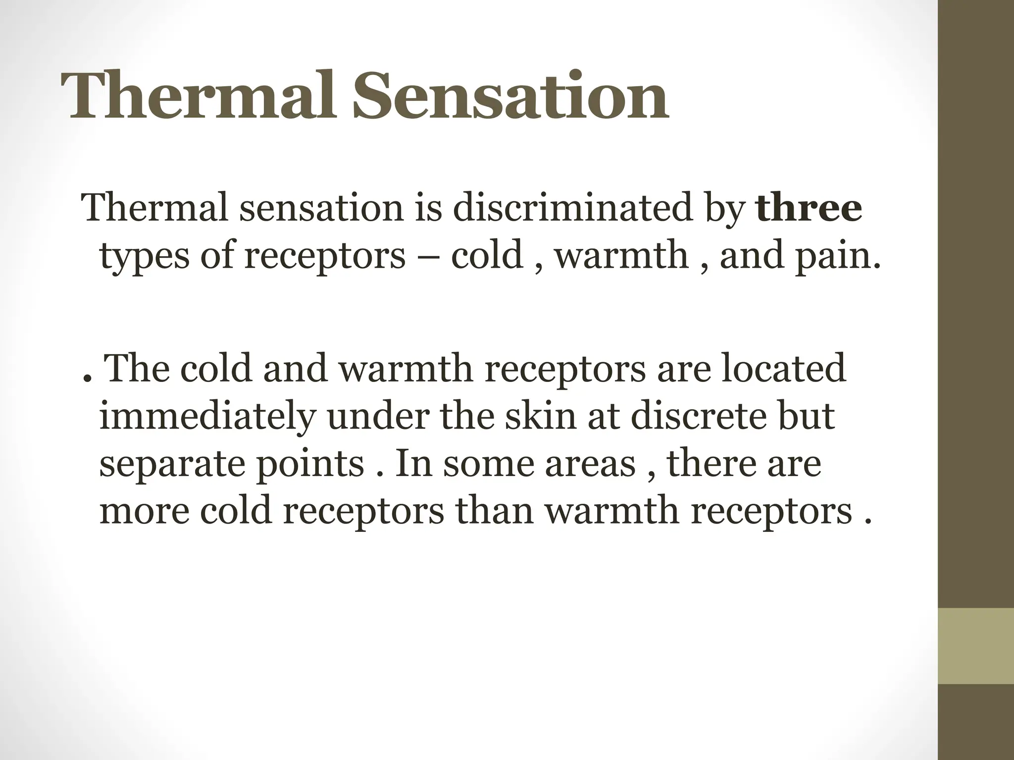 Thermal Sensation
Thermal sensation is discriminated by three
types of receptors – cold , warmth , and pain.
. The cold and warmth receptors are located
immediately under the skin at discrete but
separate points . In some areas , there are
more cold receptors than warmth receptors .
 