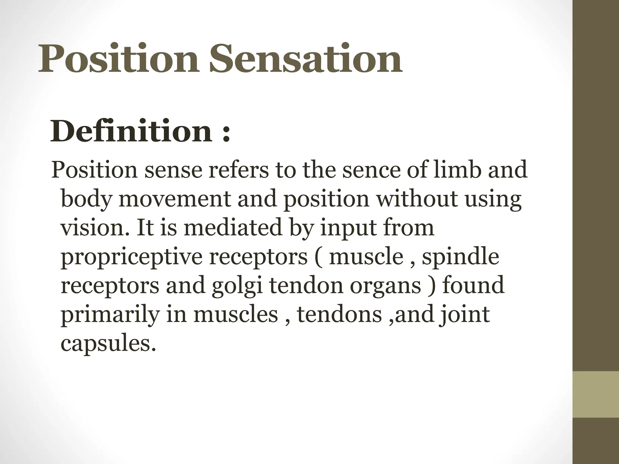 Position Sensation
Definition :
Position sense refers to the sence of limb and
body movement and position without using
vision. It is mediated by input from
propriceptive receptors ( muscle , spindle
receptors and golgi tendon organs ) found
primarily in muscles , tendons ,and joint
capsules.
 