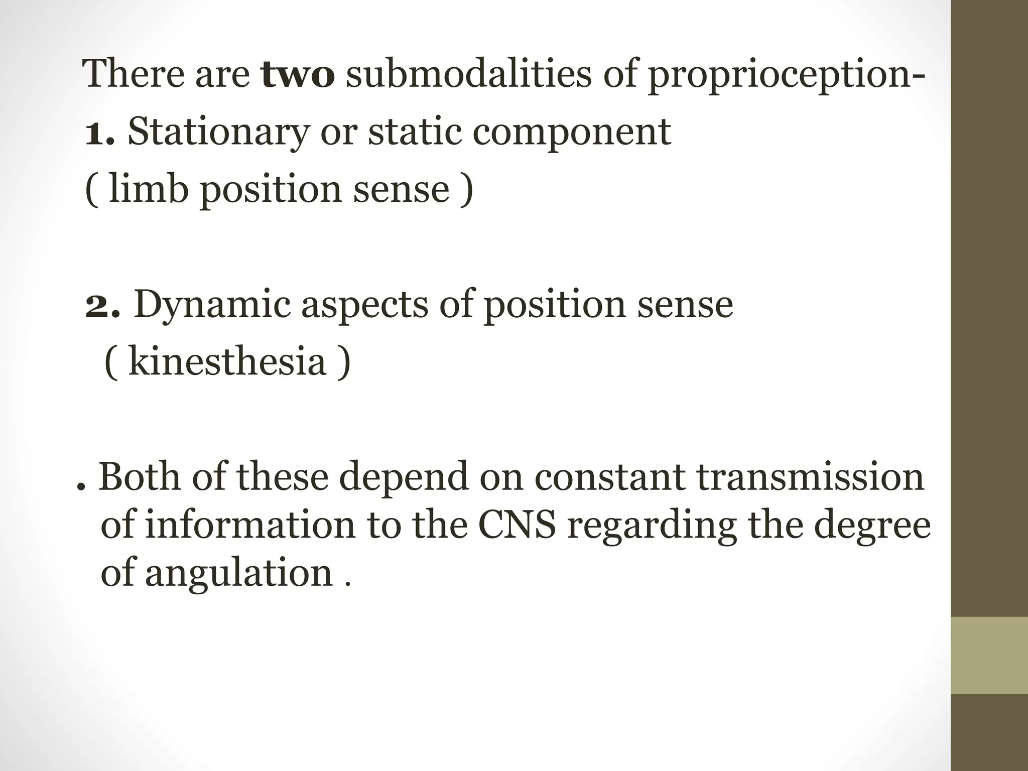 There are two submodalities of proprioception-
1. Stationary or static component
( limb position sense )
2. Dynamic aspects of position sense
( kinesthesia )
. Both of these depend on constant transmission
of information to the CNS regarding the degree
of angulation .
 