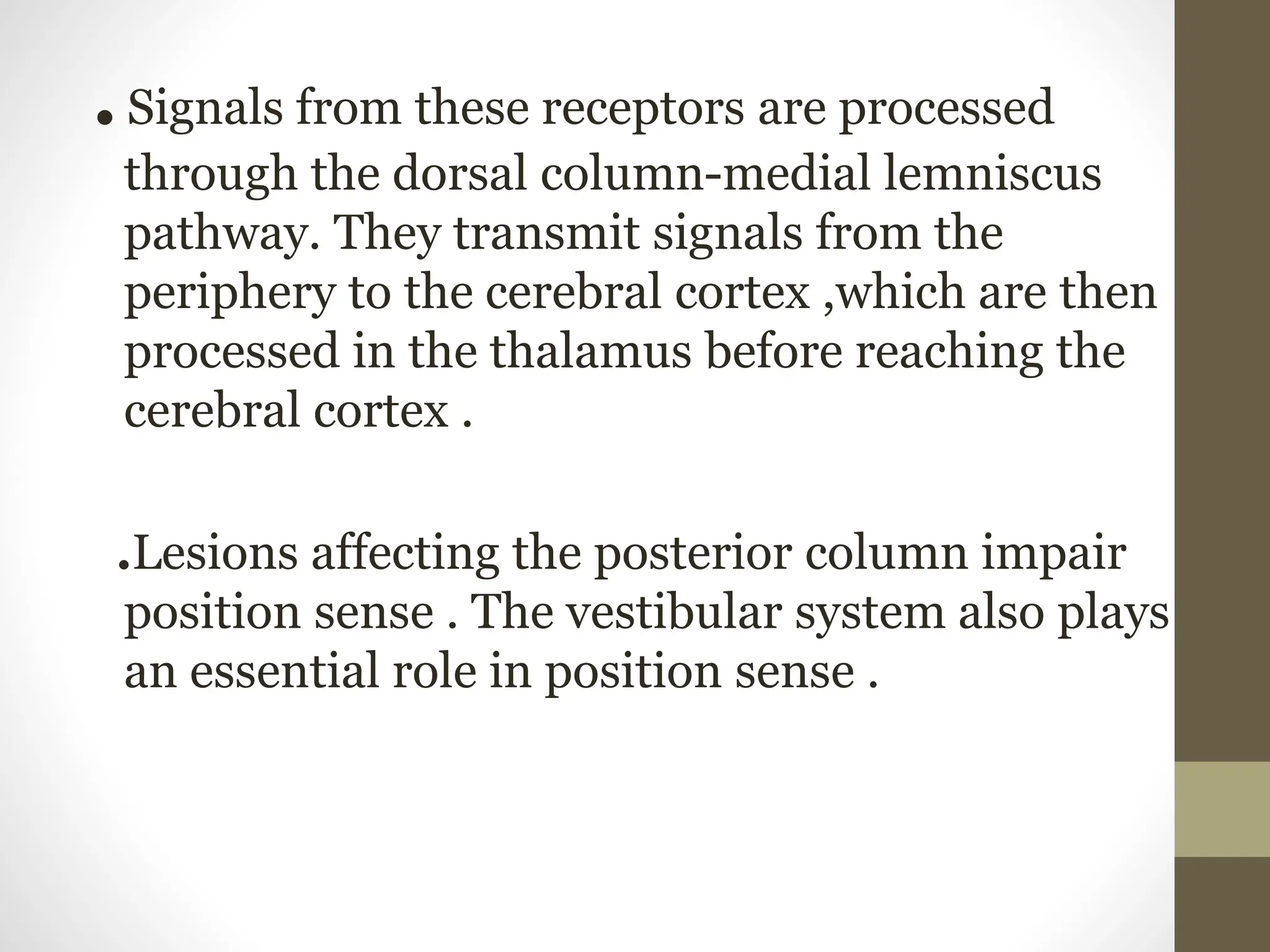 .
.Signals from these receptors are processed
through the dorsal column-medial lemniscus
pathway. They transmit signals from the
periphery to the cerebral cortex ,which are then
processed in the thalamus before reaching the
cerebral cortex .
.Lesions affecting the posterior column impair
position sense . The vestibular system also plays
an essential role in position sense .
 