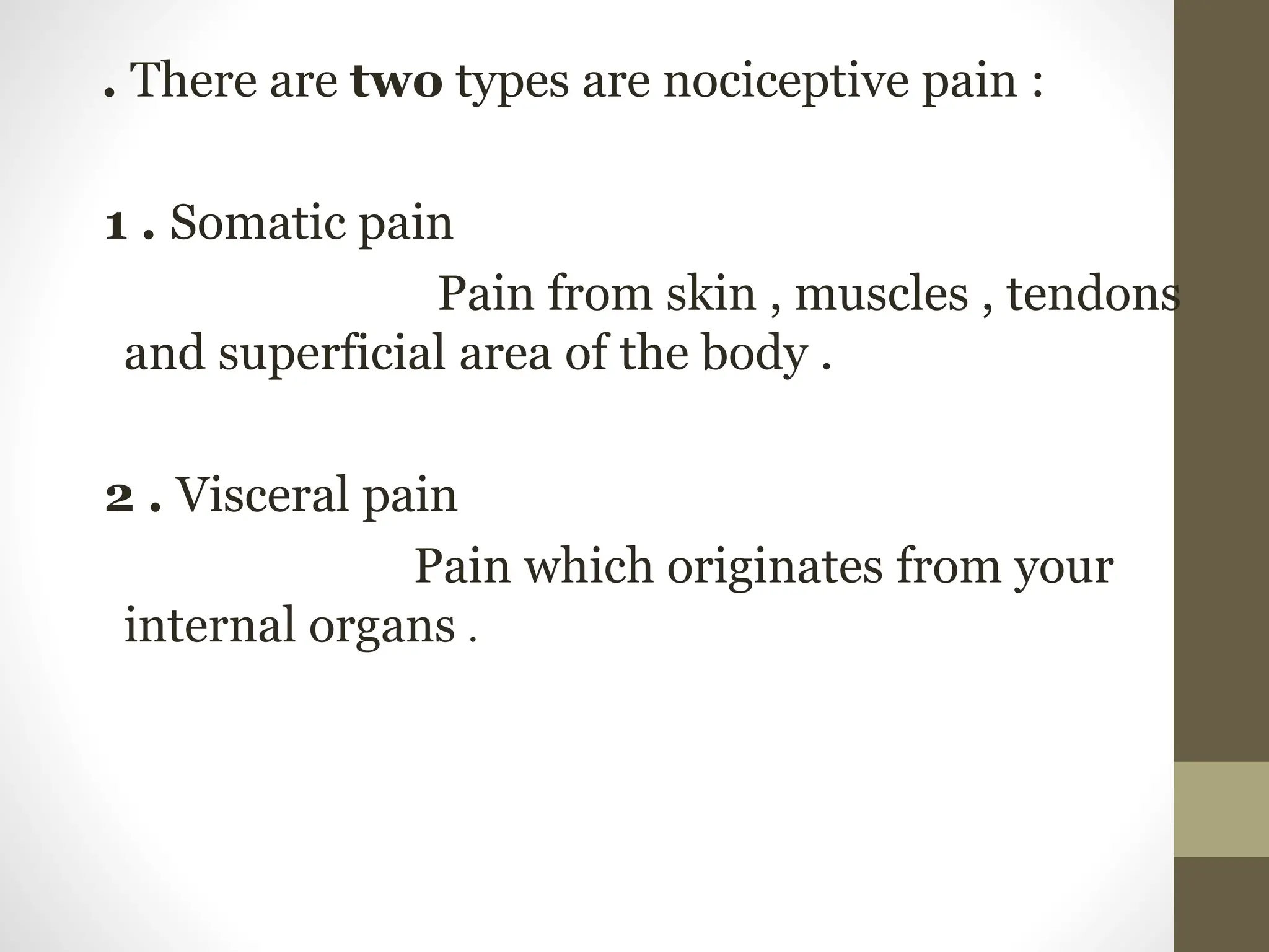 .
. There are two types are nociceptive pain :
1 . Somatic pain
Pain from skin , muscles , tendons
and superficial area of the body .
2 . Visceral pain
Pain which originates from your
internal organs .
 