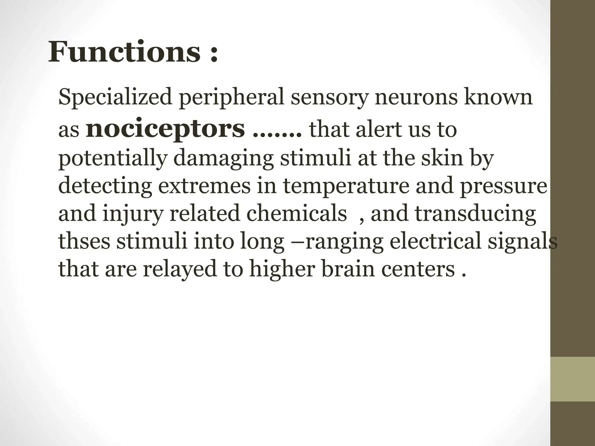 .
Functions :
Specialized peripheral sensory neurons known
as nociceptors ……. that alert us to
potentially damaging stimuli at the skin by
detecting extremes in temperature and pressure
and injury related chemicals , and transducing
thses stimuli into long –ranging electrical signals
that are relayed to higher brain centers .
 