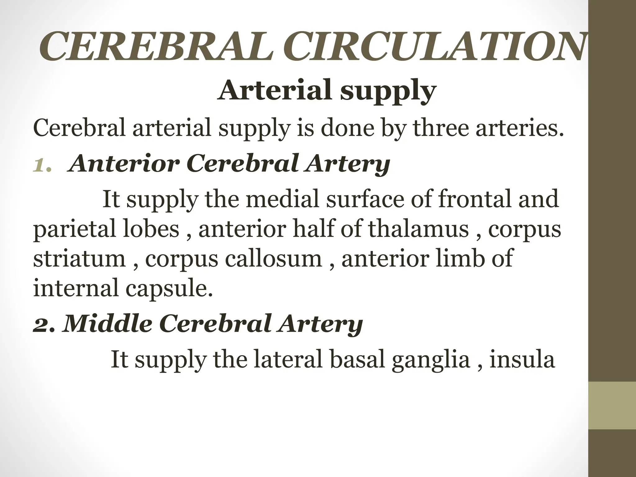 CEREBRAL CIRCULATION
Arterial supply
Cerebral arterial supply is done by three arteries.
1. Anterior Cerebral Artery
It supply the medial surface of frontal and
parietal lobes , anterior half of thalamus , corpus
striatum , corpus callosum , anterior limb of
internal capsule.
2. Middle Cerebral Artery
It supply the lateral basal ganglia , insula
 