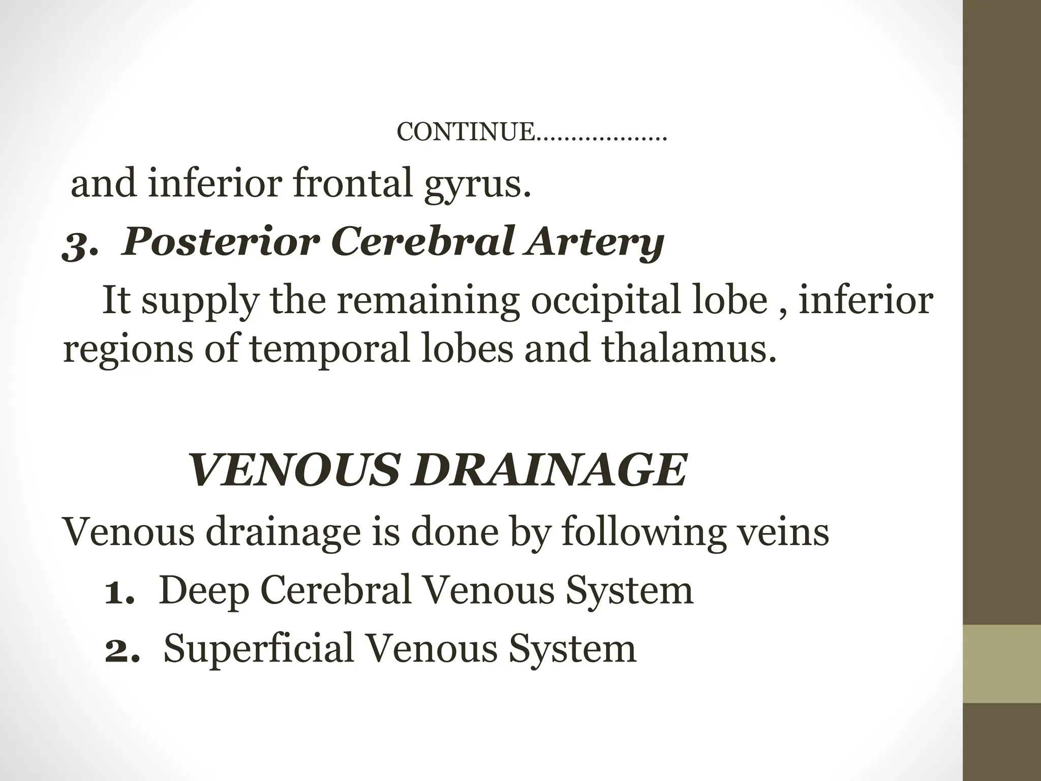 CONTINUE……………….
and inferior frontal gyrus.
3. Posterior Cerebral Artery
It supply the remaining occipital lobe , inferior
regions of temporal lobes and thalamus.
VENOUS DRAINAGE
Venous drainage is done by following veins
1. Deep Cerebral Venous System
2. Superficial Venous System
 