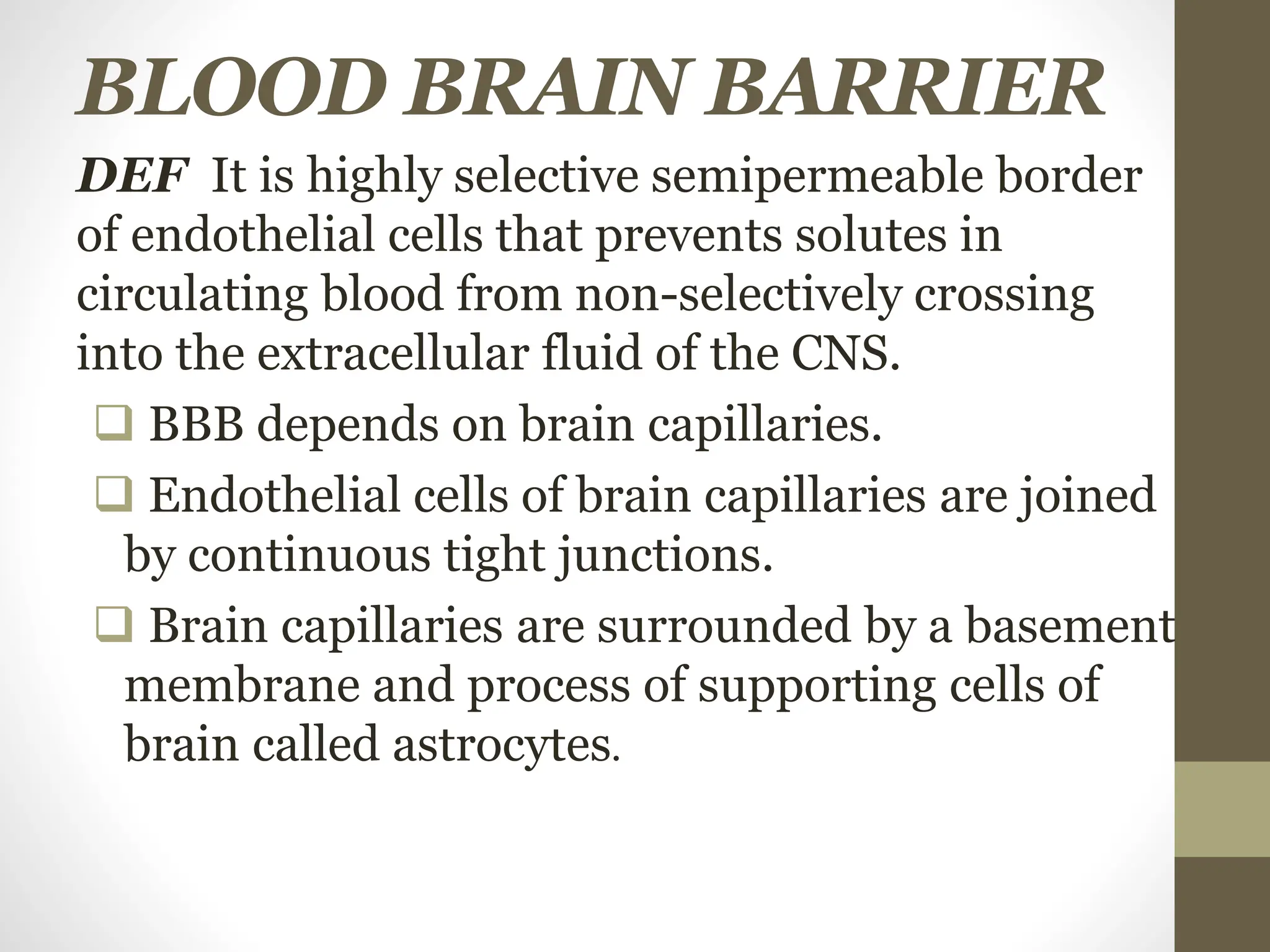 BLOOD BRAIN BARRIER
DEF It is highly selective semipermeable border
of endothelial cells that prevents solutes in
circulating blood from non-selectively crossing
into the extracellular fluid of the CNS.
 BBB depends on brain capillaries.
 Endothelial cells of brain capillaries are joined
by continuous tight junctions.
 Brain capillaries are surrounded by a basement
membrane and process of supporting cells of
brain called astrocytes.
 