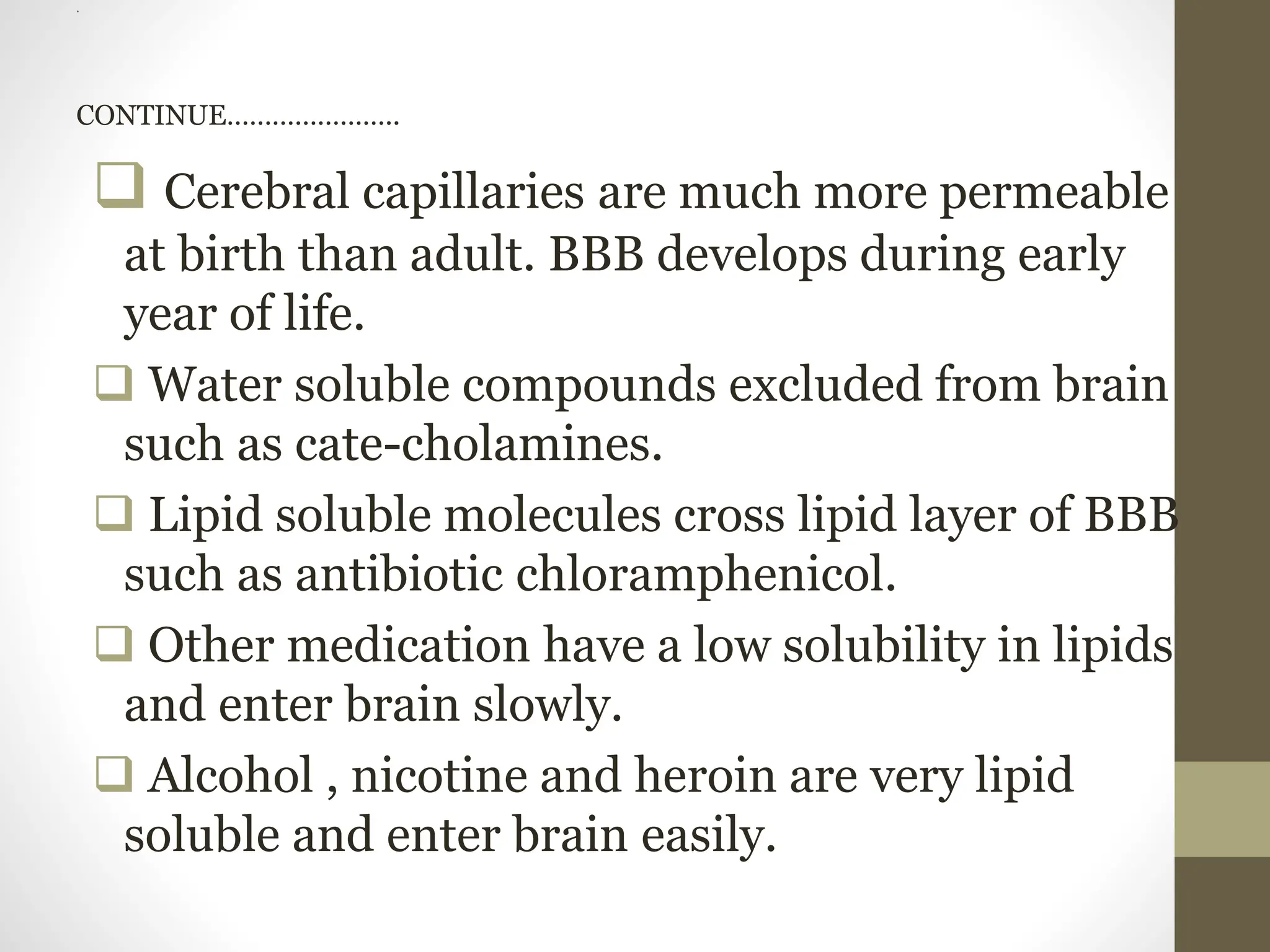 .
CONTINUE…………………..
 Cerebral capillaries are much more permeable
at birth than adult. BBB develops during early
year of life.
 Water soluble compounds excluded from brain
such as cate-cholamines.
 Lipid soluble molecules cross lipid layer of BBB
such as antibiotic chloramphenicol.
 Other medication have a low solubility in lipids
and enter brain slowly.
 Alcohol , nicotine and heroin are very lipid
soluble and enter brain easily.
 