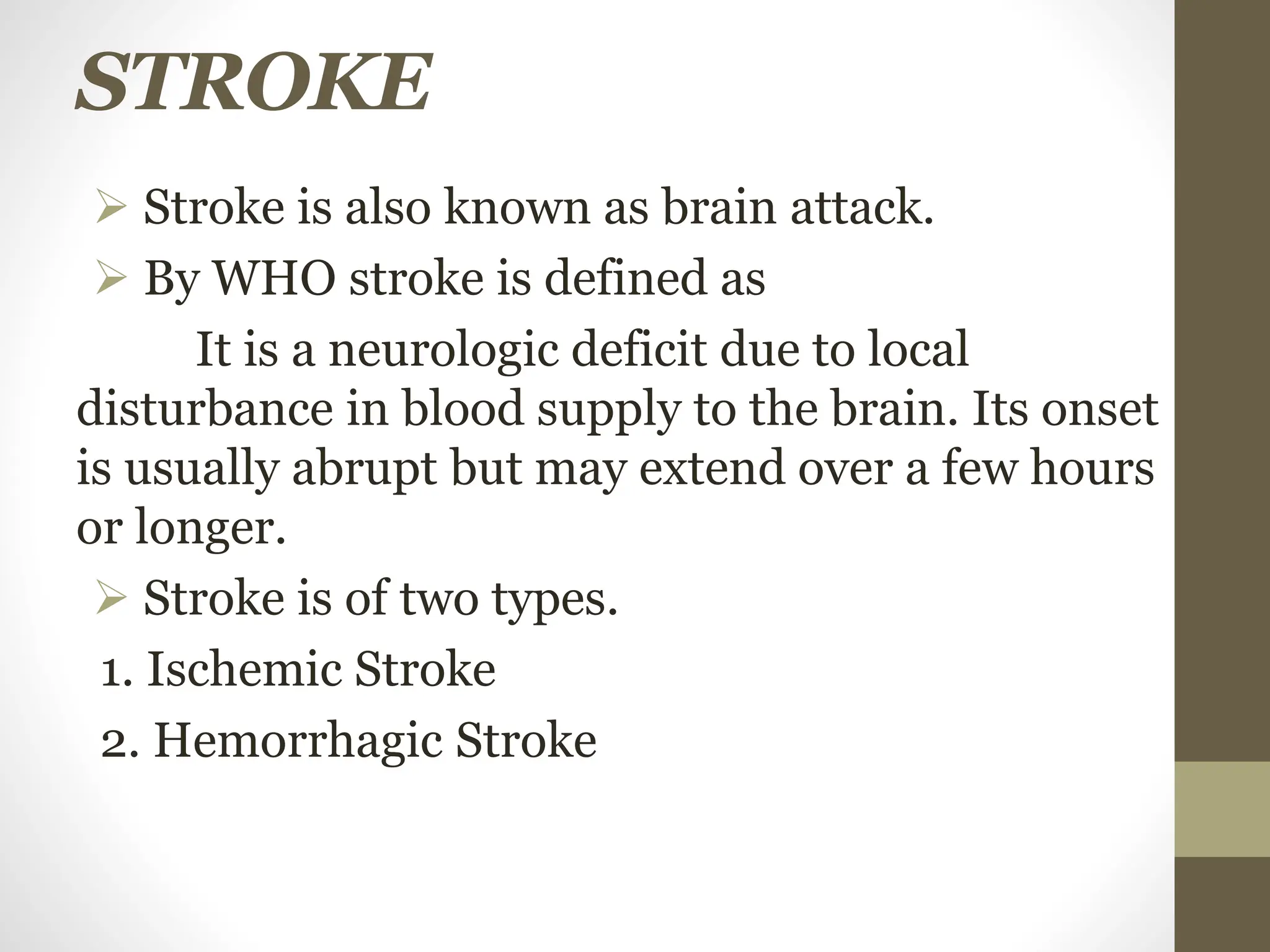 STROKE
 Stroke is also known as brain attack.
 By WHO stroke is defined as
It is a neurologic deficit due to local
disturbance in blood supply to the brain. Its onset
is usually abrupt but may extend over a few hours
or longer.
 Stroke is of two types.
1. Ischemic Stroke
2. Hemorrhagic Stroke
 