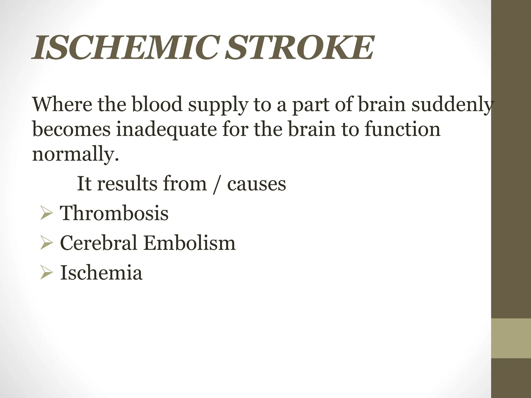 ISCHEMIC STROKE
Where the blood supply to a part of brain suddenly
becomes inadequate for the brain to function
normally.
It results from / causes
 Thrombosis
 Cerebral Embolism
 Ischemia
 