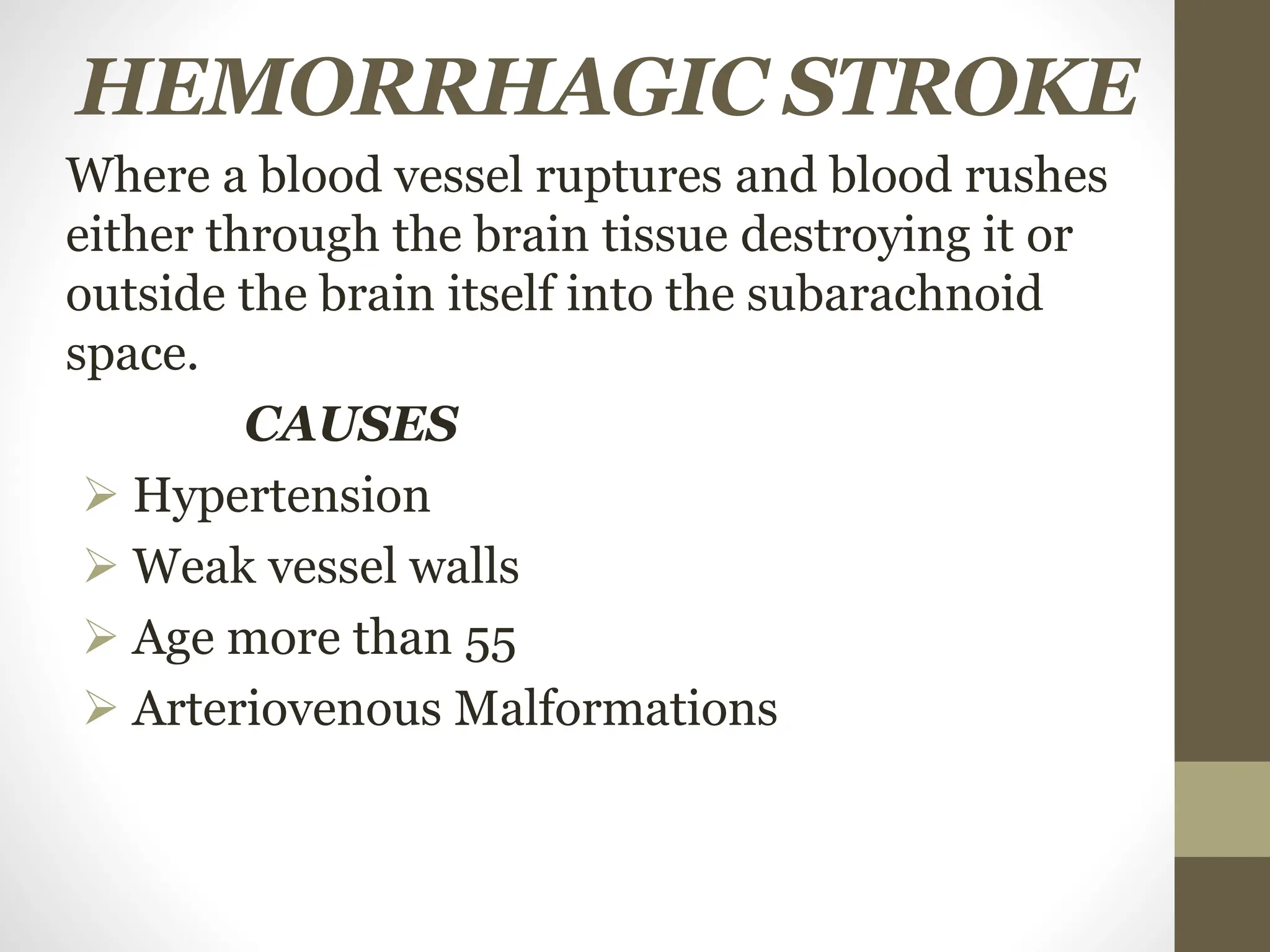 HEMORRHAGIC STROKE
Where a blood vessel ruptures and blood rushes
either through the brain tissue destroying it or
outside the brain itself into the subarachnoid
space.
CAUSES
 Hypertension
 Weak vessel walls
 Age more than 55
 Arteriovenous Malformations
 