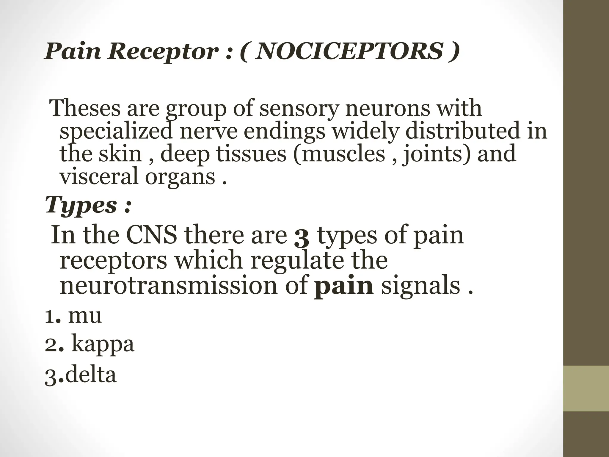Pain Receptor : ( NOCICEPTORS )
Theses are group of sensory neurons with
specialized nerve endings widely distributed in
the skin , deep tissues (muscles , joints) and
visceral organs .
Types :
In the CNS there are 3 types of pain
receptors which regulate the
neurotransmission of pain signals .
1. mu
2. kappa
3.delta
 