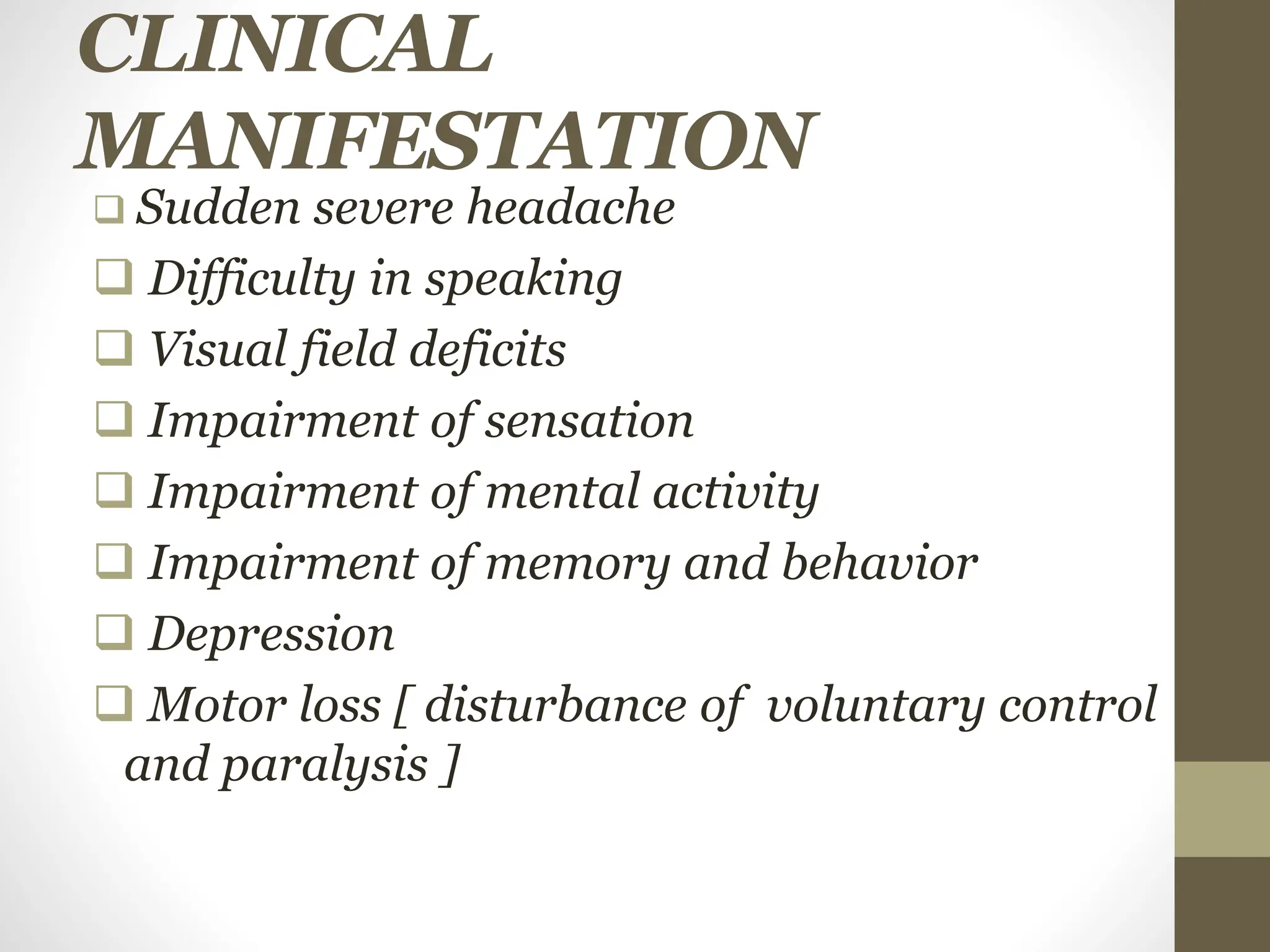 CLINICAL
MANIFESTATION
 Sudden severe headache
 Difficulty in speaking
 Visual field deficits
 Impairment of sensation
 Impairment of mental activity
 Impairment of memory and behavior
 Depression
 Motor loss [ disturbance of voluntary control
and paralysis ]
 