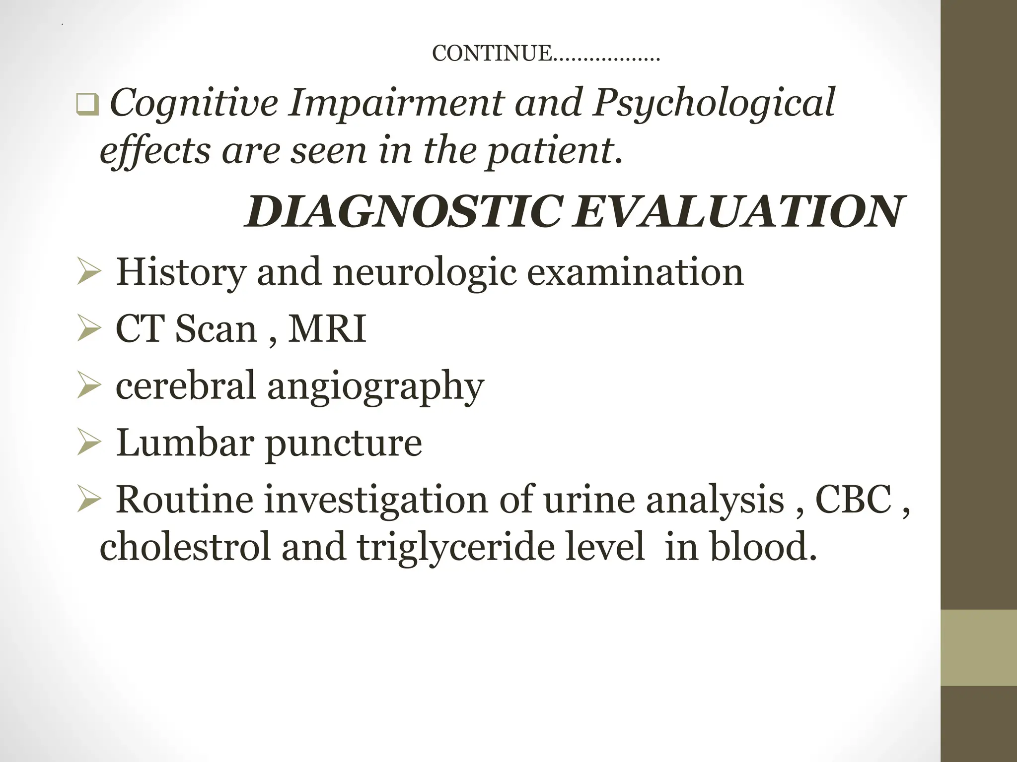 .
CONTINUE………………
 Cognitive Impairment and Psychological
effects are seen in the patient.
DIAGNOSTIC EVALUATION
 History and neurologic examination
 CT Scan , MRI
 cerebral angiography
 Lumbar puncture
 Routine investigation of urine analysis , CBC ,
cholestrol and triglyceride level in blood.
 