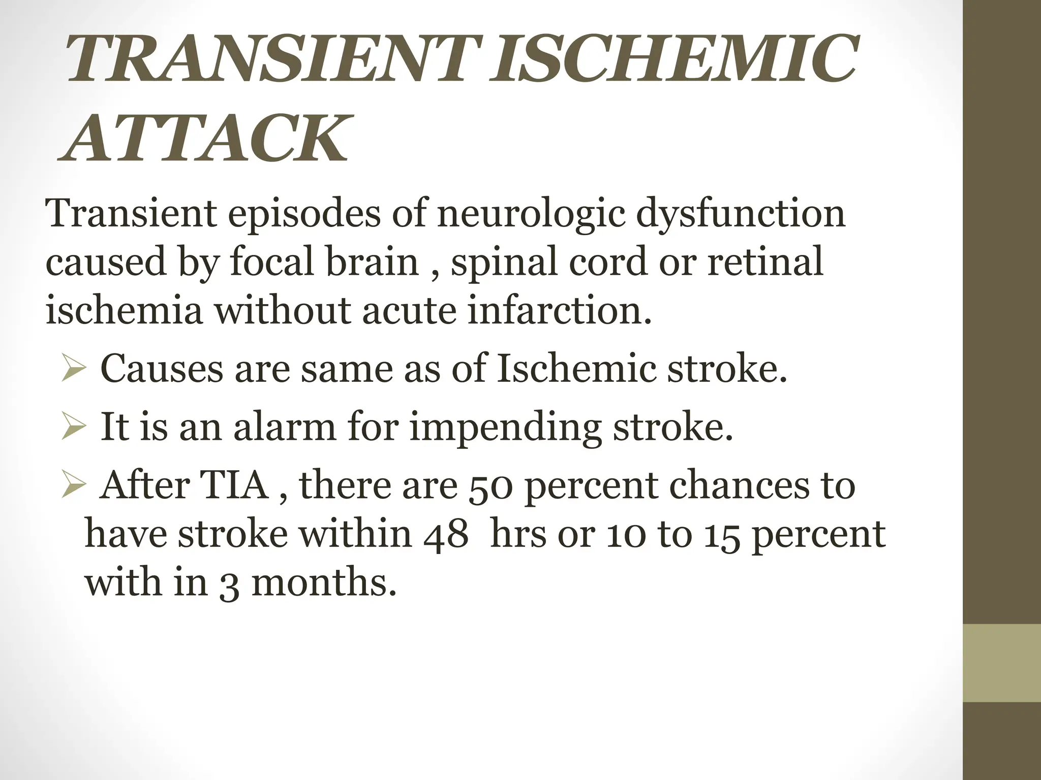 TRANSIENT ISCHEMIC
ATTACK
Transient episodes of neurologic dysfunction
caused by focal brain , spinal cord or retinal
ischemia without acute infarction.
 Causes are same as of Ischemic stroke.
 It is an alarm for impending stroke.
 After TIA , there are 50 percent chances to
have stroke within 48 hrs or 10 to 15 percent
with in 3 months.
 