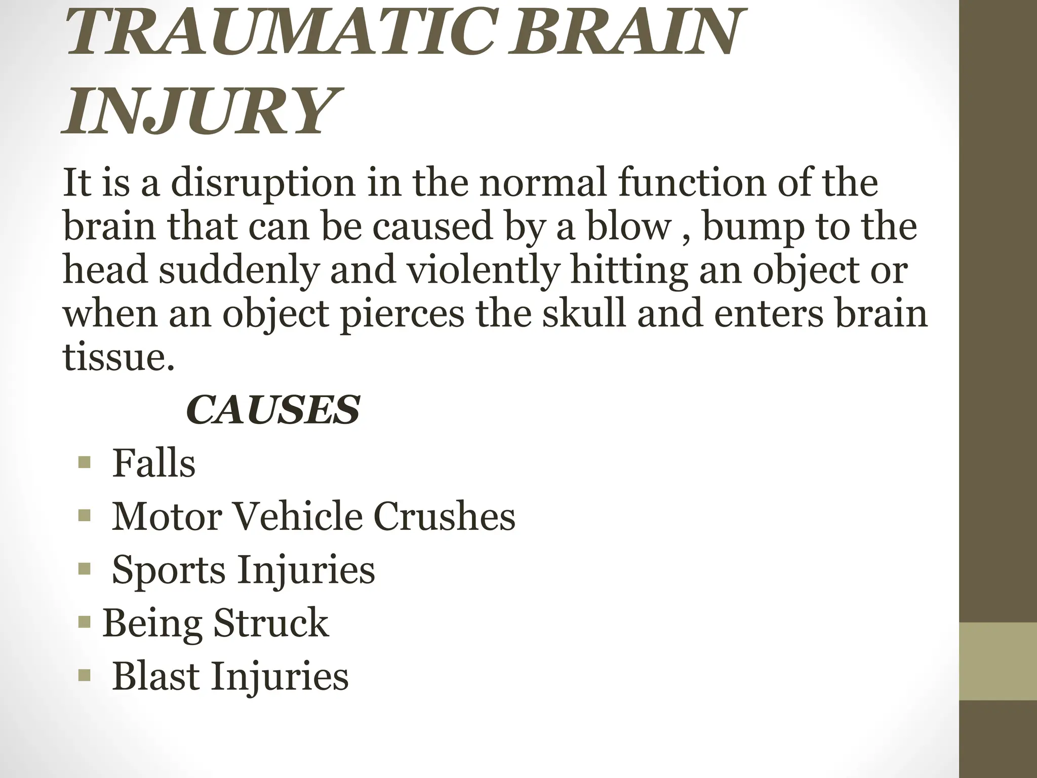 TRAUMATIC BRAIN
INJURY
It is a disruption in the normal function of the
brain that can be caused by a blow , bump to the
head suddenly and violently hitting an object or
when an object pierces the skull and enters brain
tissue.
CAUSES
 Falls
 Motor Vehicle Crushes
 Sports Injuries
 Being Struck
 Blast Injuries
 