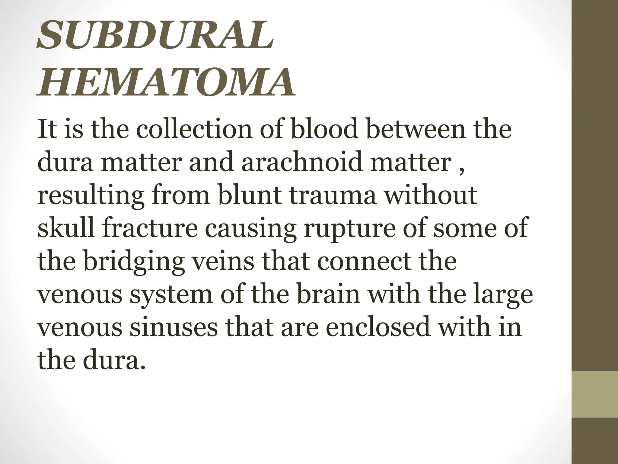 SUBDURAL
HEMATOMA
It is the collection of blood between the
dura matter and arachnoid matter ,
resulting from blunt trauma without
skull fracture causing rupture of some of
the bridging veins that connect the
venous system of the brain with the large
venous sinuses that are enclosed with in
the dura.
 
