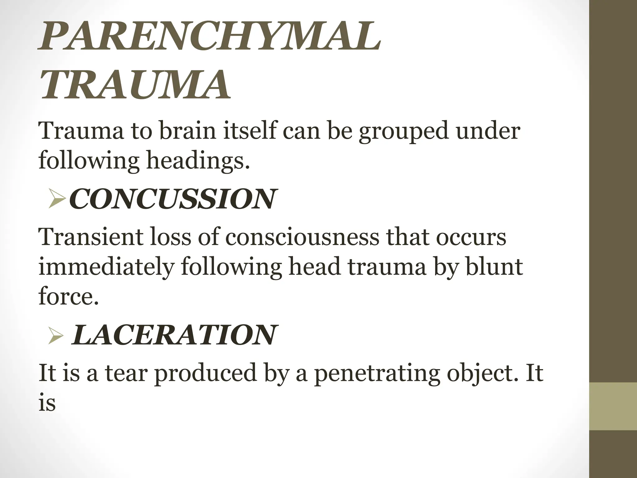 PARENCHYMAL
TRAUMA
Trauma to brain itself can be grouped under
following headings.
CONCUSSION
Transient loss of consciousness that occurs
immediately following head trauma by blunt
force.
 LACERATION
It is a tear produced by a penetrating object. It
is
 