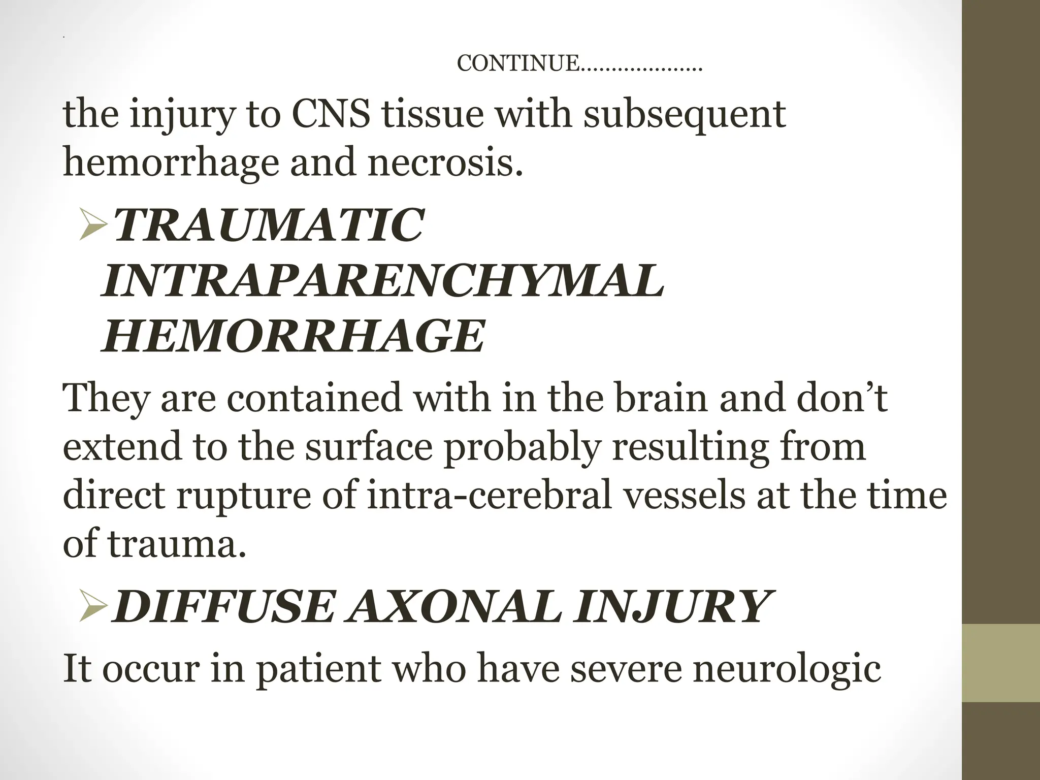 .
CONTINUE………………..
the injury to CNS tissue with subsequent
hemorrhage and necrosis.
TRAUMATIC
INTRAPARENCHYMAL
HEMORRHAGE
They are contained with in the brain and don’t
extend to the surface probably resulting from
direct rupture of intra-cerebral vessels at the time
of trauma.
DIFFUSE AXONAL INJURY
It occur in patient who have severe neurologic
 