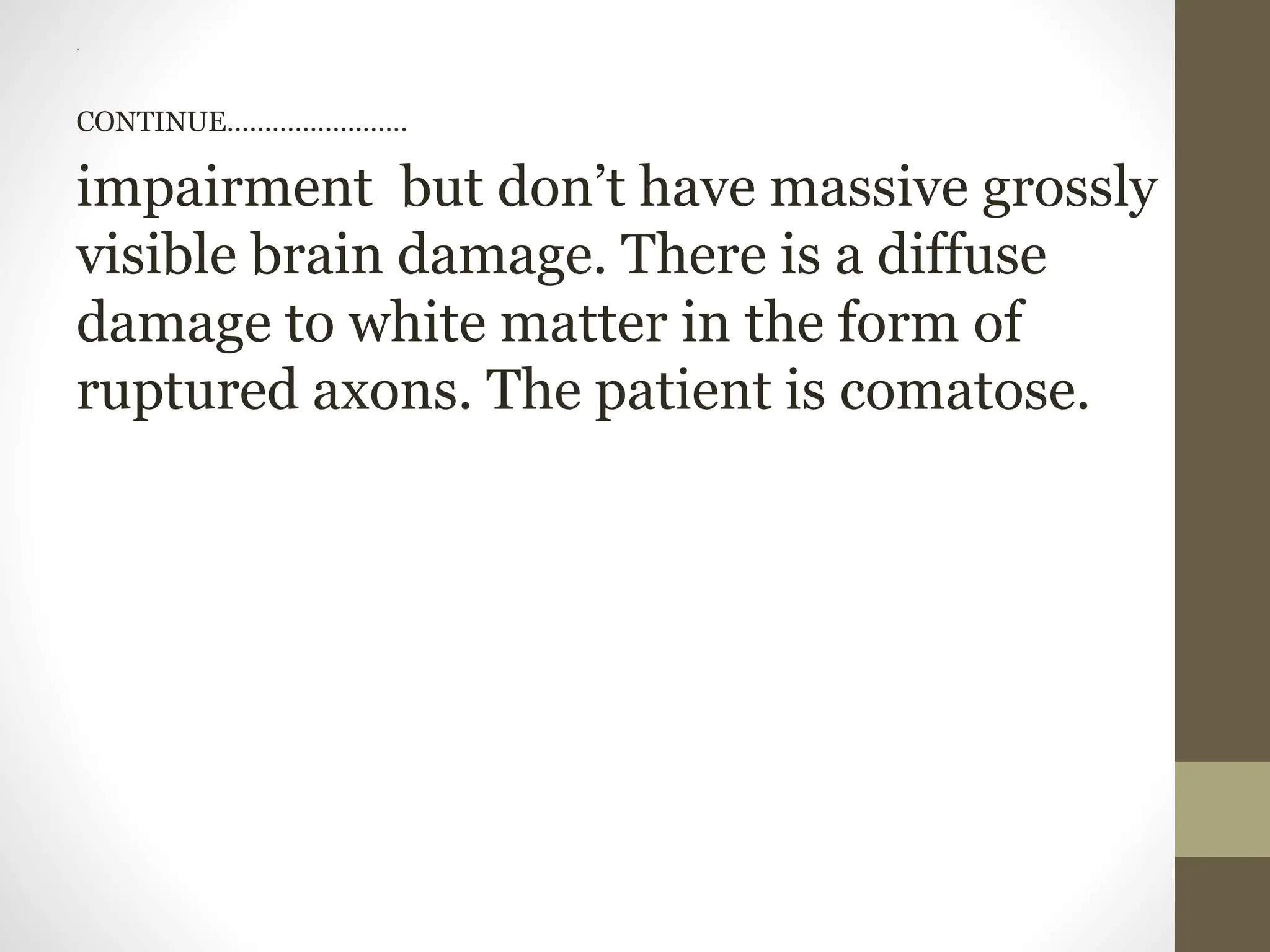 .
CONTINUE……………………
impairment but don’t have massive grossly
visible brain damage. There is a diffuse
damage to white matter in the form of
ruptured axons. The patient is comatose.
 