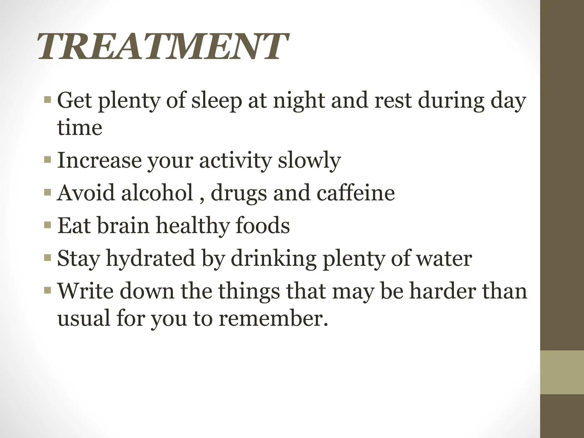 TREATMENT
 Get plenty of sleep at night and rest during day
time
 Increase your activity slowly
 Avoid alcohol , drugs and caffeine
 Eat brain healthy foods
 Stay hydrated by drinking plenty of water
 Write down the things that may be harder than
usual for you to remember.
 