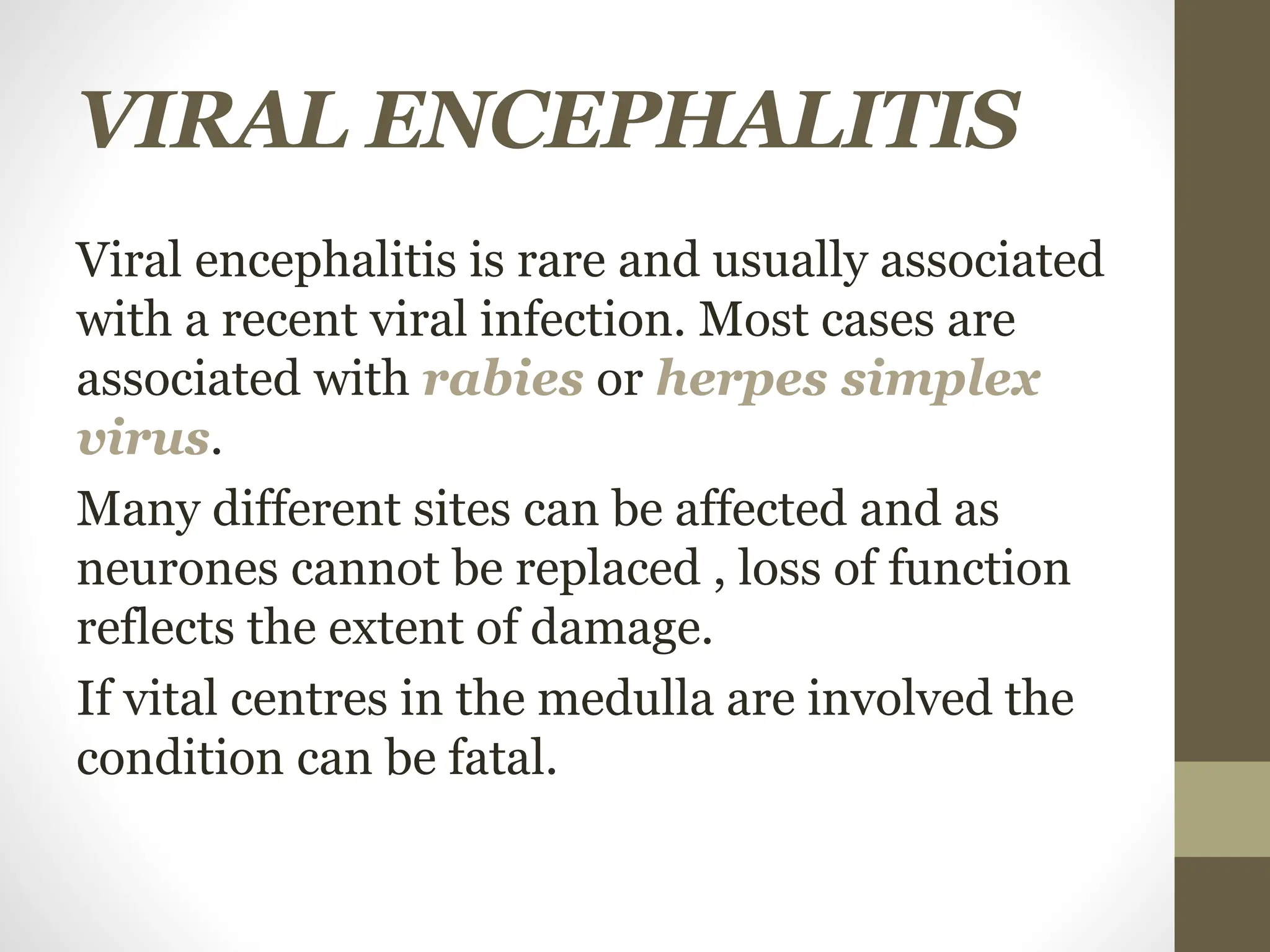 VIRAL ENCEPHALITIS
Viral encephalitis is rare and usually associated
with a recent viral infection. Most cases are
associated with rabies or herpes simplex
virus.
Many different sites can be affected and as
neurones cannot be replaced , loss of function
reflects the extent of damage.
If vital centres in the medulla are involved the
condition can be fatal.
 