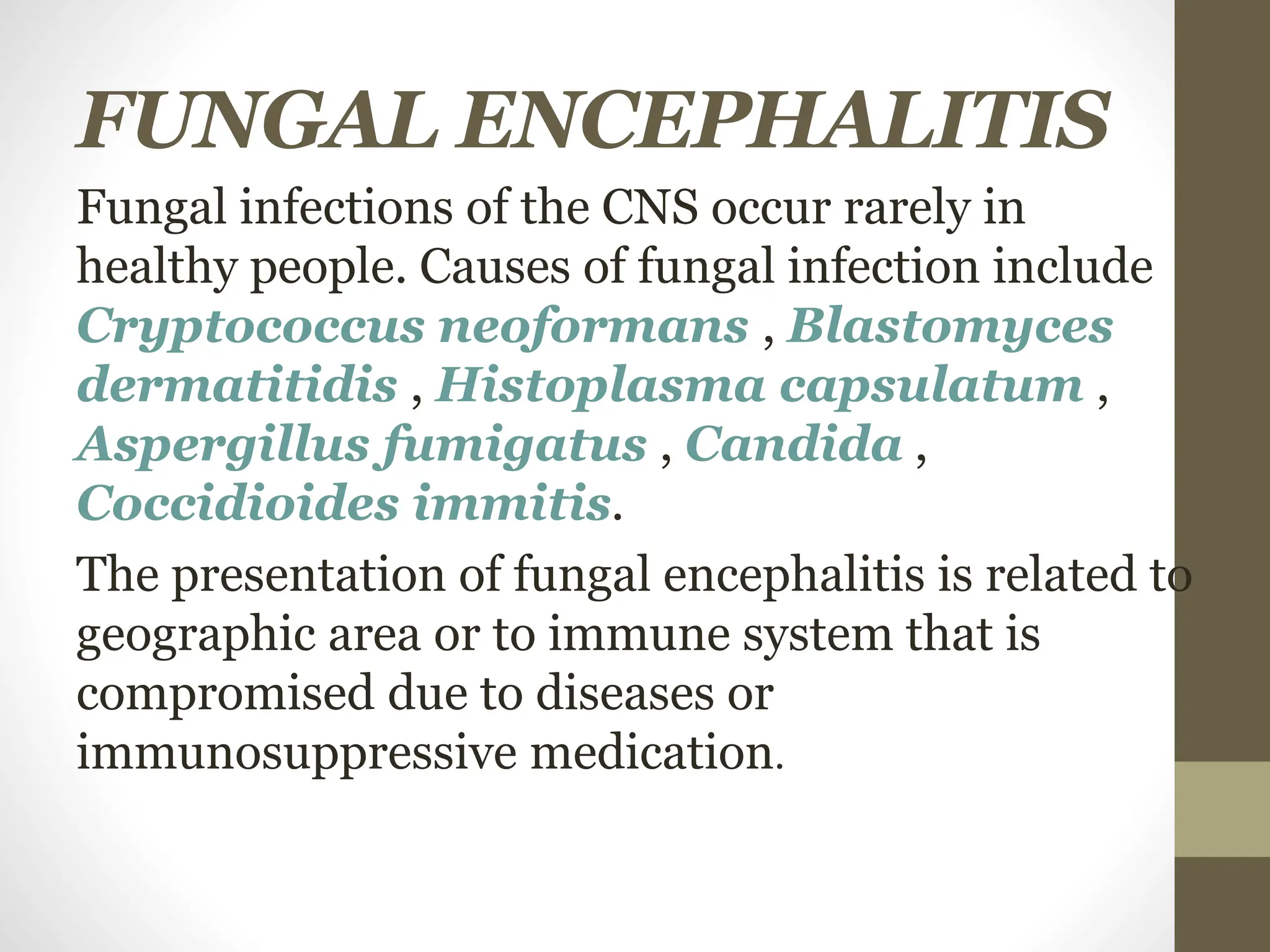 FUNGAL ENCEPHALITIS
Fungal infections of the CNS occur rarely in
healthy people. Causes of fungal infection include
Cryptococcus neoformans , Blastomyces
dermatitidis , Histoplasma capsulatum ,
Aspergillus fumigatus , Candida ,
Coccidioides immitis.
The presentation of fungal encephalitis is related to
geographic area or to immune system that is
compromised due to diseases or
immunosuppressive medication.
 