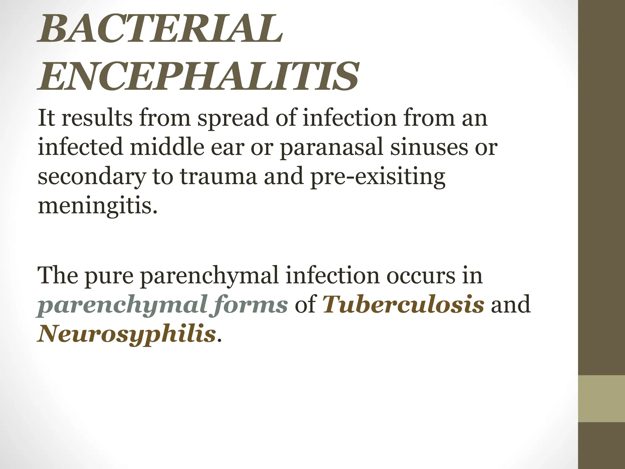BACTERIAL
ENCEPHALITIS
It results from spread of infection from an
infected middle ear or paranasal sinuses or
secondary to trauma and pre-exisiting
meningitis.
The pure parenchymal infection occurs in
parenchymal forms of Tuberculosis and
Neurosyphilis.
 