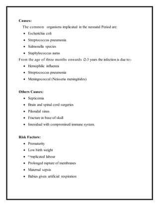 Causes:
The common organisms implicated in the neonatal Period are:
 Escherichia coli
 Streptococcus pneumonia
 Salmonella species
 Staphylococcus auras
From the age of three months onwards i2-3 years the infection is due to:-
 Hemophilic influenza
 Streptococcus pneumonia
 Meningococcal (Neisseria meningitides)
Others Causes:
 Septicemia
 Brain and spinal cord surgeries
 Pilonidal sinus
 Fracture in base of skull
 Inresidual with compromised immune system.
Risk Factors:
 Prematurity
 Low birth weight
 Complicated labour
 Prolonged rupture of membranes
 Maternal sepsis
 Babies given artificial respiration
 