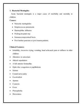 1. Bacterial Meningitis:
Acute bacterial meningitis is a major cause of morbidity and mortality in
children.
Causes:
 Neisseria meningitides
 Streptococcus pneumonia
 Haemophilus influenza
 Prolong hospital stay
 Immunocompromised hosts
 Post lumbar puncture or post trauma patients.
Clinical Features:
 Irritability, excessive crying, vomiting, head acheineck pain or stiffness in older
children
 Alteration in sensorium
 Altered repudiation
 A full anterior fontanellae
 Optic disc congestion or papillederna
 Seizure
 Cranial nerve palsy
 Focal deficit
 Apanea
 Cyanosis
 Fever
 Photophobia
 Drowsiness
 