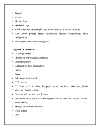  Stupor
 Coma
 Kernigis Sign
 Brudzinski sign
 Clinical features of meningitis may remain masked in certain situations
 Like severe protein energy malnutrition, immune compromised states
malignancies,
 Prolonged corticosteroid therapy etc.
Diagnostic Evaluation:
 History collection
 Physical or neurological examination
 Lumbar puncture
 Cerebrospinal fluid examination
 Protein
 Sugar
 Polymorphonucleas cells
 CST pressure
 CT Scan —To exclude the pressure of subdural effusion, brain
abscess, hydrocephalus,
 Exudates and vascular complications.
 Polymerase chain reaction —To diagnose the infection with herpes simplex,
entero viruses,
 Meningococci and tuberculosis
 Blood culture
 BUN
 