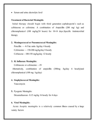  Serum and urine electrolyte level
Treatment of Bacterial Meningitis
Initial therapy should begin with third generation cephalosporin’s such as
ceftriaxone or cefotxime. A combination of Ampicillin (200 mg/ kg) and
chloramphenicol (100 mg/kg/24 hours) for 10-14 days.Specific Antimicrobial
therapy
2. Meningococcal or Pneumococcal Meningitis:
Pencillin — 4-5 lac units /kg/day 4 hourly
Cefotaxime — 150-200 mg/kg/day 8 hourly
Cefriaxone - 100-150 mg/kg/day 12 hourly
3. H. Influenza Meningitis:
Ceftriaxone or cefotaxime —IV
Alternatively, combination of ampioillin (300mg /kg/day 6 hourly)and
chloramphenical (100 mg / kg/day)
4. Staphylococcal Meningitis:
Vancomycin
5. Pyogenic Meningitis:
Dexamethazone- 0.15 mg/kg 16 hourly for 4 days
6. Viral Meningitis:
Acute Aseptic meningitis is a relatively common illness caused by a large
variety factors
 