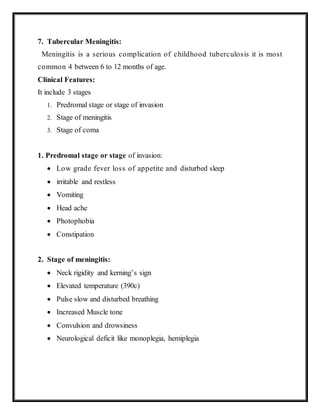 7. Tubercular Meningitis:
Meningitis is a serious complication of childhood tuberculosis it is most
common 4 between 6 to 12 months of age.
Clinical Features:
It include 3 stages
1. Predromal stage or stage of invasion
2. Stage of meningitis
3. Stage of coma
1. Predromal stage or stage of invasion:
 Low grade fever loss of appetite and disturbed sleep
 irritable and restless
 Vomiting
 Head ache
 Photophobia
 Constipation
2. Stage of meningitis:
 Neck rigidity and kerning’s sign
 Elevated temperature (390c)
 Pulse slow and disturbed breathing
 Increased Muscle tone
 Convulsion and drowsiness
 Neurological deficit like monoplegia, hemiplegia
 