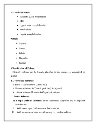 Systemic Disorders:
 Vasculitis (CNS or systemic)
 SLE
 Hypertensive encephalopathy
 Renal failure
 Hepatic encephalopathy
Other:
 Trauma
 Tumor
 Febrile
 Idiopathic
 Familial
Classification of Epilepsy:
Clinically epilepsy can be broadly classified in two groups i.e. generalized or
partial
1.Generalized Seizures:
2. Tonic — &No seizures (Grand ma])
3. Absence seizures:- i) Typical (petit ma]) ii) Atypical
4. Atopic seizures (Dropattacks) Myoclonic seizures
2. Partial Seizures:
a) Simple partial seizures: (with elementary symptoms and or impaired
consciousness)
I. With motor signs (Jacksonians or Focal motor).
II. With somato-sensory or special sensory i.c visual or auditory
 