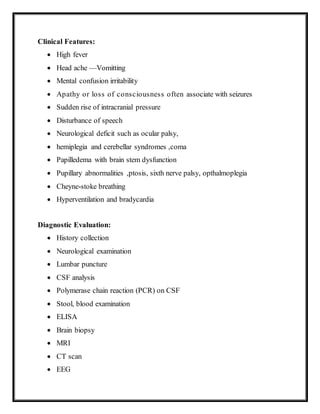 Clinical Features:
 High fever
 Head ache —Vomitting
 Mental confusion irritability
 Apathy or loss of consciousness often associate with seizures
 Sudden rise of intracranial pressure
 Disturbance of speech
 Neurological deficit such as ocular palsy,
 hemiplegia and cerebellar syndromes ,coma
 Papilledema with brain stem dysfunction
 Pupillary abnormalities ,ptosis, sixth nerve palsy, opthalmoplegia
 Cheyne-stoke breathing
 Hyperventilation and bradycardia
Diagnostic Evaluation:
 History collection
 Neurological examination
 Lumbar puncture
 CSF analysis
 Polymerase chain reaction (PCR) on CSF
 Stool, blood examination
 ELISA
 Brain biopsy
 MRI
 CT scan
 EEG
 