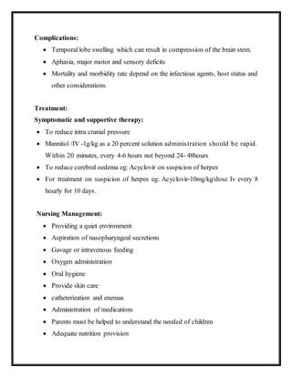 Complications:
 Temporal lobe swelling which can result in compression of the brain stem.
 Aphasia, major motor and sensory deficits
 Mortality and morbidity rate depend on the infectious agents, host status and
other considerations.
Treatment:
Symptomatic and supportive therapy:
 To reduce intra cranial pressure
 Mannitol /IV -1g/kg as a 20 percent solution administration should be rapid.
Within 20 minutes, every 4-6 hours not beyond 24- 48hours
 To reduce cerebral oedema eg: Acyclovir on suspicion of herpes
 For treatment on suspicion of herpes eg: Acyclovir-10mg/kg/dose Iv every 8
hourly for 10 days.
Nursing Management:
 Providing a quiet environment
 Aspiration of nasopharyngeal secretions
 Gavage or intravenous feeding
 Oxygen administration
 Oral hygiene
 Provide skin care
 catheterization and enemas
 Administration of medications
 Parents must be helped to understand the needed of children
 Adequate nutrition provision
 