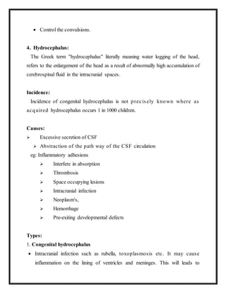  Control the convulsions.
4. Hydrocephalus:
The Greek term "hydrocephalus" literally meaning water logging of the head,
refers to the enlargement of the head as a result of abnormally high accumulation of
cerebrospinal fluid in the intracranial spaces.
Incidence:
Incidence of congenital hydrocephalus is not precisely known where as
acquired hydrocephalus occurs 1 in 1000 children.
Causes:
 Excessive secretion of CSF
 Abstraction of the path way of the CSF circulation
eg: Inflammatory adhesions
 Interfere in absorption
 Thrombosis
 Space occupying lesions
 Intracranial infection
 Neoplasm's,
 Hemorrhage
 Pre-exiting developmental defects
Types:
1. Congenital hydrocephalus
 Intracranial infection such as rubella, toxoplasmosis etc. It may cause
inflammation on the lining of ventricles and meninges. This will leads to
 