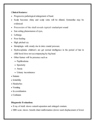Clinical features:
 Progressive pathological enlargement of head.
 Scalp becomes shiny and scalp veins will be dilated, fontanellae may be
evidenced
 Precession of the skull reveals typical cracked-pot sound
 Sun setting phenomenon of eyes,
 Lethargy.
 Poor feeding
 High pitched cry
 Hemiplegia with steady rise in intra cranial pressure.
 Hydrocephalus children's are get normal intelligence in the period of late in
child hood dose not accompanying by big head.
 Other feature will be presence such as
 Papilloedema
 Spasticity
 Ataxia
 Urinary incontinence
 Seizures
 Irritability
 Headaches
 Vomiting
 In coordination
 Confusion
Diagnostic Evaluation:
 X ray of skull: shows sutural separation and enlarged cranium.
 MRl scan: shows Arnold chiari malformation (down ward displacement of lower
 