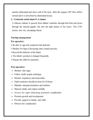 anterior abdominal and chest wall of the neck. After the surgery CSF flow will be
normal and it is absorbed by abdominal tissues.
2. Ventriculo atrial shunt (V.A shunt)
A silicone catheter is passed from dilated ventricles through burr hole and down
through the internal jugular vein into the right atrium of the heart. The CSF
drains into the circulating blood.
Nursing management
Pre operative:
 Be alert to sign and symptoms that indicates
 Monitor for Sign of increasing intra cranial pressure.
 Record the behavior of the infant.
 The infant's position is changed frequently.
 Prepare the child for operation
Post operative:
 Monitor vital signs
 Follow sterile aseptic technique
 Monitor respiratory and neurostalus
 Fluid restriction should be done for 24 hours
 Maintain adequate hydration and nutrition
 Measure intake and output carefully
 Assess for signs indicating potential complication
 Promote growth and development
 Provide support to family and child
 Observe for complication
 