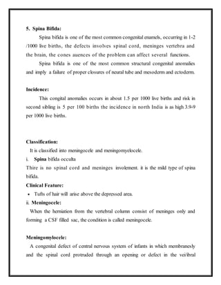 5. Spina Bifida:
Spina bifida is one of the most common congenital enamels, occurring in 1-2
/1000 live births, the defects involves spinal cord, meninges vertebra and
the brain, the cones auences of the problem can affect several functions.
Spina bifida is one of the most common structural congenital anomalies
and imply a failure of proper closures of neural tube and mesoderm and ectoderm.
Incidence:
This congital anomalies occurs in about 1.5 per 1000 live births and risk in
second sibling is 5 per 100 births the incidence in north India is as high 3.9-9
per 1000 live births.
Classification:
It is classified into meningocele and meningomyelocele.
i. Spina bifida occulta
Thire is no spinal cord and meninges involement. it is the mild type of spina
bifida.
Clinical Feature:
 Tufts of hair will arise above the depressed area.
ii. Meningocele:
When the herniation from the vertebral column consist of meninges only and
forming a CSF filled sac, the condition is called meningocele.
Meningomylocele:
A congenital defect of central nervous system of infants in which membranesly
and the spinal cord protruded through an opening or defect in the vei/ibral
 