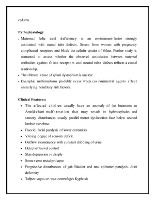 column.
Pathophysiology
 Maternal folic acid deficiency is an environment-factor strongly
associated with neural tube defects. Serum from women with pregnancy
complicated receptors and block the cellular uptake of folate. Further study is
warranted to assess whether the observed association between maternal
antibodies against folate receptors and neural tube defects reflects a causal
relationship.
 The ultimate cause of spinal dysraphism is unclear.
 Dysraphic malformations probably occur when environmental agents affect
underlying hereditary risk factors.
Clinical Features:
 The affected children usually have an anomaly of the brainstem an
Arnold-chiari malformation that may result in hydrocephalus and
sensory disturbances usually parallel motor dysfunction face below second
lumbar vertebrae.
 Flaccid, facial paralysis of lower extremities
 Varying degree of sensory deficit.
 Outflow incontinence with constant dribbling of urine
 Defect of bowel control
 Skin depression or dimple
 Some seens rectal prolapse
 Progressive disturbances of gait Bladder and anal sphineter paralysis. Joint
deformity
 Talipes vagus or yaws contrafuges Kyphosis
 