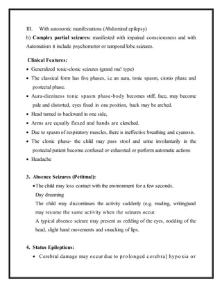 III. With autonomic manifestations (Abdominal epilepsy)
b) Complex partial seizures: manifested with impaired consciousness and with
Automatism it include psychomotor or temporal lobe seizures.
Clinical Features:
 Generalized tonic-clonic seizures (grand ma! type)
 The classical form has five phases, i.e an aura, tonic spasm, cionio phase and
postectal phase.
 Aura-dizziness tonic spasm phase-body becomes stiff, face, may become
pale and distorted, eyes fixed in one position, back may be arched.
 Head turned to backward in one side,
 Arms are equally flexed and hands are clenched.
 Due to spasm of respiratory muscles, there is ineffective breathing and cyanosis.
 The clonic phase- the child may pass stool and urine involuntarily in the
postectal patient become confused or exhassted or perform automatic actions
 Headache
3. Absence Seizures (Petitmal):
The child may loss contact with the environment for a few seconds.
Day dreaming
The child may discontinues the activity suddenly (e.g. reading, writing)and
may resume the same activity when the seizures occur.
A typical absence seizure may present as redding of the eyes, nodding of the
head, slight hand movements and smacking of lips.
4. Status Epilepticus:
 Cerebral damage may occur due to prolonged cerebra] hypoxia or
 