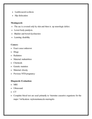  Lumbosacral scoliosis
 Hip dislocation
Meningocele
 The sac is covered only by skin and there is .np neurologic defect.
 Lower body paralysis.
 Bladder and bowel dysfunction
 Learning disability
Causes:
 Exact cause unknown
 Drugs
 Radiation
 Maternal malnutrition
 Chemicals
 Genetic mutation
 Maternal obesity
 Previous NTD pregnancy
Diagnostic Evaluation:
 MRI
 Ultrasound
 CT
 Complete blood test are used primarily to determine causative organisms for the
major complications mylomeninancele-meningitis
 